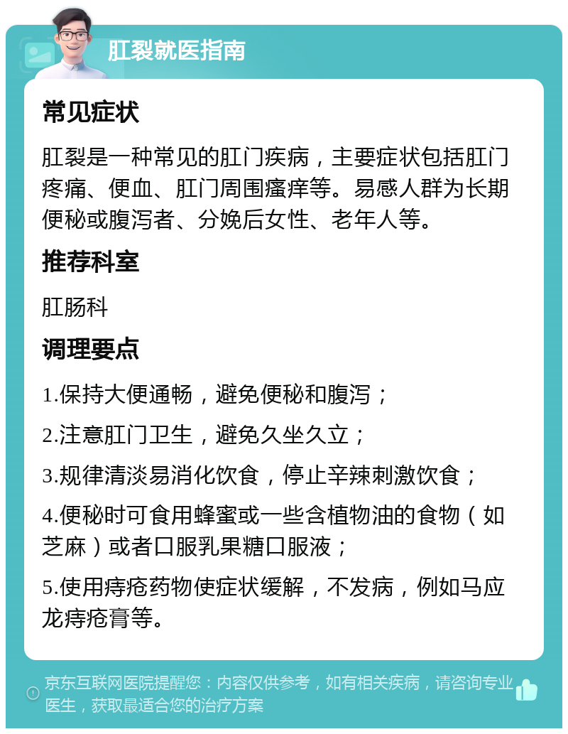 肛裂就医指南 常见症状 肛裂是一种常见的肛门疾病，主要症状包括肛门疼痛、便血、肛门周围瘙痒等。易感人群为长期便秘或腹泻者、分娩后女性、老年人等。 推荐科室 肛肠科 调理要点 1.保持大便通畅，避免便秘和腹泻； 2.注意肛门卫生，避免久坐久立； 3.规律清淡易消化饮食，停止辛辣刺激饮食； 4.便秘时可食用蜂蜜或一些含植物油的食物（如芝麻）或者口服乳果糖口服液； 5.使用痔疮药物使症状缓解，不发病，例如马应龙痔疮膏等。