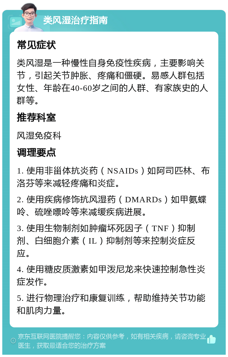 类风湿治疗指南 常见症状 类风湿是一种慢性自身免疫性疾病，主要影响关节，引起关节肿胀、疼痛和僵硬。易感人群包括女性、年龄在40-60岁之间的人群、有家族史的人群等。 推荐科室 风湿免疫科 调理要点 1. 使用非甾体抗炎药（NSAIDs）如阿司匹林、布洛芬等来减轻疼痛和炎症。 2. 使用疾病修饰抗风湿药（DMARDs）如甲氨蝶呤、硫唑嘌呤等来减缓疾病进展。 3. 使用生物制剂如肿瘤坏死因子（TNF）抑制剂、白细胞介素（IL）抑制剂等来控制炎症反应。 4. 使用糖皮质激素如甲泼尼龙来快速控制急性炎症发作。 5. 进行物理治疗和康复训练，帮助维持关节功能和肌肉力量。