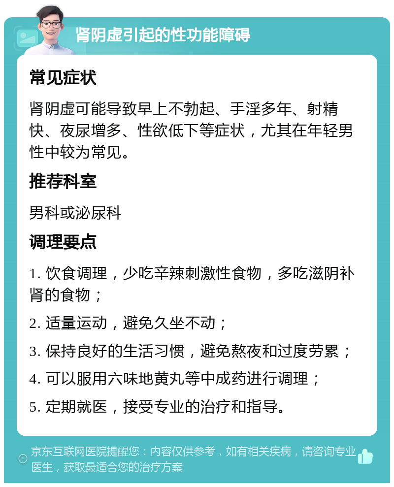 肾阴虚引起的性功能障碍 常见症状 肾阴虚可能导致早上不勃起、手淫多年、射精快、夜尿增多、性欲低下等症状，尤其在年轻男性中较为常见。 推荐科室 男科或泌尿科 调理要点 1. 饮食调理，少吃辛辣刺激性食物，多吃滋阴补肾的食物； 2. 适量运动，避免久坐不动； 3. 保持良好的生活习惯，避免熬夜和过度劳累； 4. 可以服用六味地黄丸等中成药进行调理； 5. 定期就医，接受专业的治疗和指导。