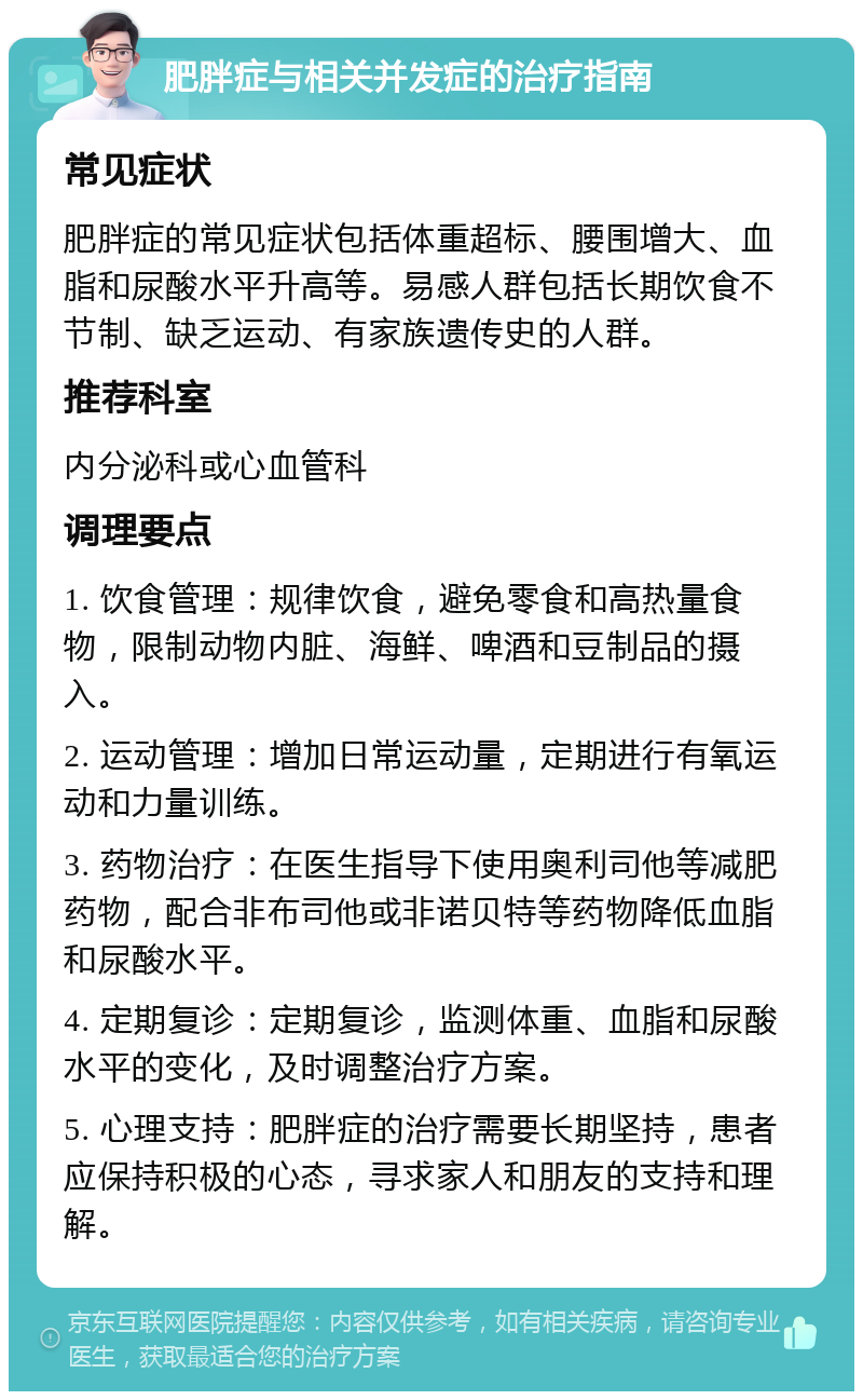 肥胖症与相关并发症的治疗指南 常见症状 肥胖症的常见症状包括体重超标、腰围增大、血脂和尿酸水平升高等。易感人群包括长期饮食不节制、缺乏运动、有家族遗传史的人群。 推荐科室 内分泌科或心血管科 调理要点 1. 饮食管理：规律饮食，避免零食和高热量食物，限制动物内脏、海鲜、啤酒和豆制品的摄入。 2. 运动管理：增加日常运动量，定期进行有氧运动和力量训练。 3. 药物治疗：在医生指导下使用奥利司他等减肥药物，配合非布司他或非诺贝特等药物降低血脂和尿酸水平。 4. 定期复诊：定期复诊，监测体重、血脂和尿酸水平的变化，及时调整治疗方案。 5. 心理支持：肥胖症的治疗需要长期坚持，患者应保持积极的心态，寻求家人和朋友的支持和理解。