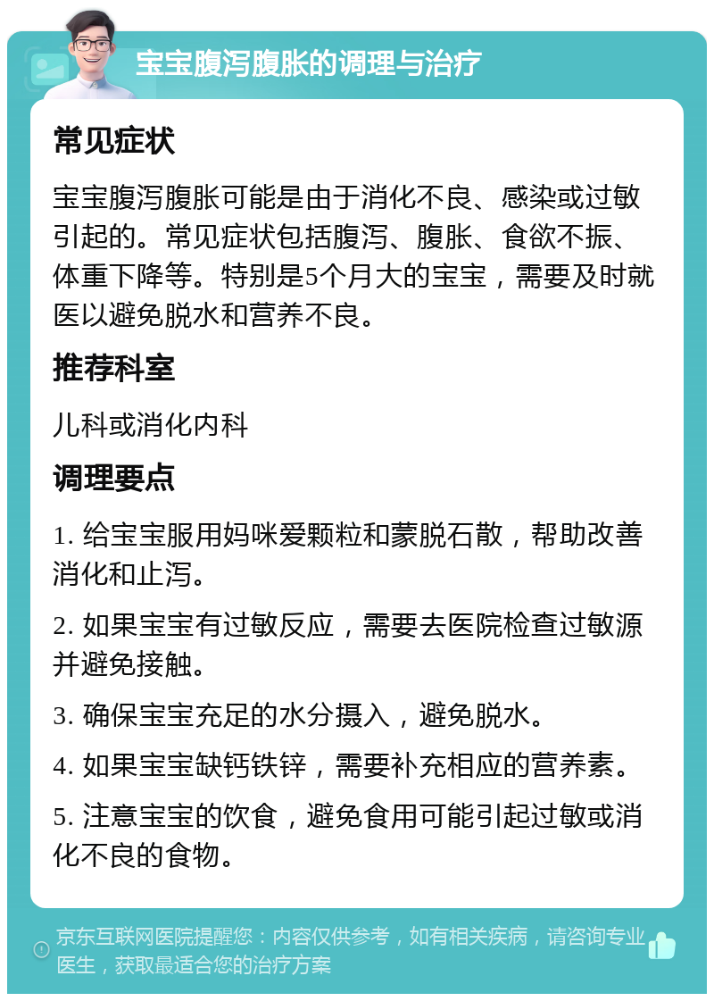 宝宝腹泻腹胀的调理与治疗 常见症状 宝宝腹泻腹胀可能是由于消化不良、感染或过敏引起的。常见症状包括腹泻、腹胀、食欲不振、体重下降等。特别是5个月大的宝宝，需要及时就医以避免脱水和营养不良。 推荐科室 儿科或消化内科 调理要点 1. 给宝宝服用妈咪爱颗粒和蒙脱石散，帮助改善消化和止泻。 2. 如果宝宝有过敏反应，需要去医院检查过敏源并避免接触。 3. 确保宝宝充足的水分摄入，避免脱水。 4. 如果宝宝缺钙铁锌，需要补充相应的营养素。 5. 注意宝宝的饮食，避免食用可能引起过敏或消化不良的食物。