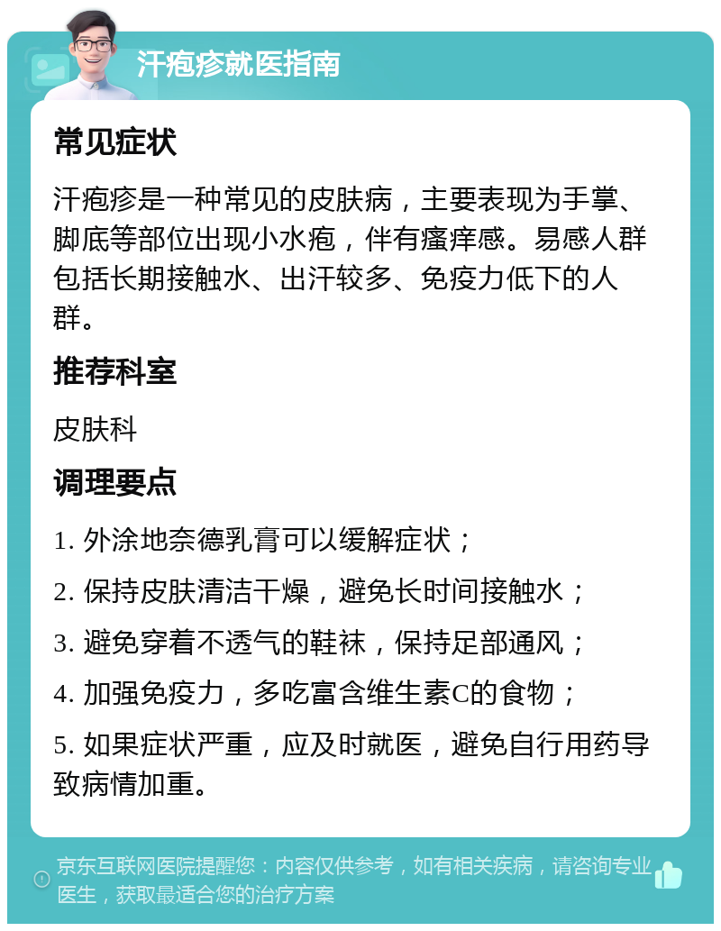 汗疱疹就医指南 常见症状 汗疱疹是一种常见的皮肤病，主要表现为手掌、脚底等部位出现小水疱，伴有瘙痒感。易感人群包括长期接触水、出汗较多、免疫力低下的人群。 推荐科室 皮肤科 调理要点 1. 外涂地奈德乳膏可以缓解症状； 2. 保持皮肤清洁干燥，避免长时间接触水； 3. 避免穿着不透气的鞋袜，保持足部通风； 4. 加强免疫力，多吃富含维生素C的食物； 5. 如果症状严重，应及时就医，避免自行用药导致病情加重。