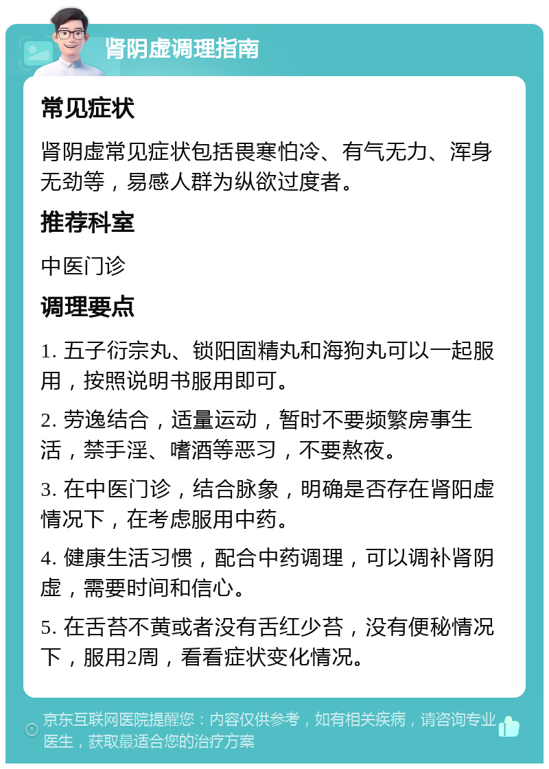 肾阴虚调理指南 常见症状 肾阴虚常见症状包括畏寒怕冷、有气无力、浑身无劲等，易感人群为纵欲过度者。 推荐科室 中医门诊 调理要点 1. 五子衍宗丸、锁阳固精丸和海狗丸可以一起服用，按照说明书服用即可。 2. 劳逸结合，适量运动，暂时不要频繁房事生活，禁手淫、嗜酒等恶习，不要熬夜。 3. 在中医门诊，结合脉象，明确是否存在肾阳虚情况下，在考虑服用中药。 4. 健康生活习惯，配合中药调理，可以调补肾阴虚，需要时间和信心。 5. 在舌苔不黄或者没有舌红少苔，没有便秘情况下，服用2周，看看症状变化情况。