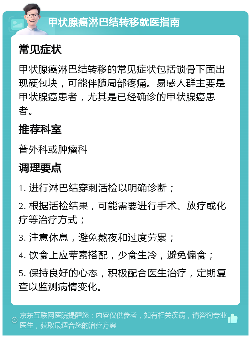 甲状腺癌淋巴结转移就医指南 常见症状 甲状腺癌淋巴结转移的常见症状包括锁骨下面出现硬包块，可能伴随局部疼痛。易感人群主要是甲状腺癌患者，尤其是已经确诊的甲状腺癌患者。 推荐科室 普外科或肿瘤科 调理要点 1. 进行淋巴结穿刺活检以明确诊断； 2. 根据活检结果，可能需要进行手术、放疗或化疗等治疗方式； 3. 注意休息，避免熬夜和过度劳累； 4. 饮食上应荤素搭配，少食生冷，避免偏食； 5. 保持良好的心态，积极配合医生治疗，定期复查以监测病情变化。