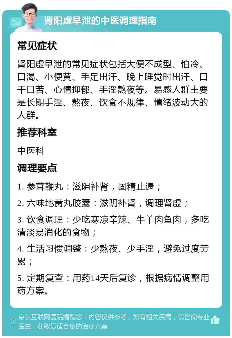 肾阳虚早泄的中医调理指南 常见症状 肾阳虚早泄的常见症状包括大便不成型、怕冷、口渴、小便黄、手足出汗、晚上睡觉时出汗、口干口苦、心情抑郁、手淫熬夜等。易感人群主要是长期手淫、熬夜、饮食不规律、情绪波动大的人群。 推荐科室 中医科 调理要点 1. 参茸鞭丸：滋阴补肾，固精止遗； 2. 六味地黄丸胶囊：滋阴补肾，调理肾虚； 3. 饮食调理：少吃寒凉辛辣、牛羊肉鱼肉，多吃清淡易消化的食物； 4. 生活习惯调整：少熬夜、少手淫，避免过度劳累； 5. 定期复查：用药14天后复诊，根据病情调整用药方案。