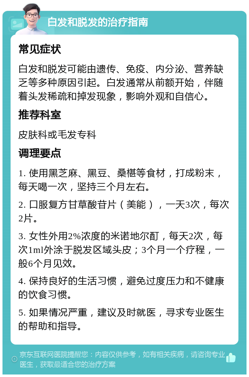 白发和脱发的治疗指南 常见症状 白发和脱发可能由遗传、免疫、内分泌、营养缺乏等多种原因引起。白发通常从前额开始，伴随着头发稀疏和掉发现象，影响外观和自信心。 推荐科室 皮肤科或毛发专科 调理要点 1. 使用黑芝麻、黑豆、桑椹等食材，打成粉末，每天喝一次，坚持三个月左右。 2. 口服复方甘草酸苷片（美能），一天3次，每次2片。 3. 女性外用2%浓度的米诺地尔酊，每天2次，每次1ml外涂于脱发区域头皮；3个月一个疗程，一般6个月见效。 4. 保持良好的生活习惯，避免过度压力和不健康的饮食习惯。 5. 如果情况严重，建议及时就医，寻求专业医生的帮助和指导。