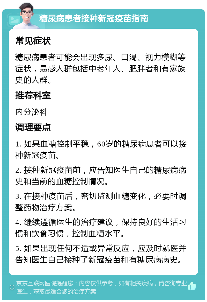 糖尿病患者接种新冠疫苗指南 常见症状 糖尿病患者可能会出现多尿、口渴、视力模糊等症状，易感人群包括中老年人、肥胖者和有家族史的人群。 推荐科室 内分泌科 调理要点 1. 如果血糖控制平稳，60岁的糖尿病患者可以接种新冠疫苗。 2. 接种新冠疫苗前，应告知医生自己的糖尿病病史和当前的血糖控制情况。 3. 在接种疫苗后，密切监测血糖变化，必要时调整药物治疗方案。 4. 继续遵循医生的治疗建议，保持良好的生活习惯和饮食习惯，控制血糖水平。 5. 如果出现任何不适或异常反应，应及时就医并告知医生自己接种了新冠疫苗和有糖尿病病史。