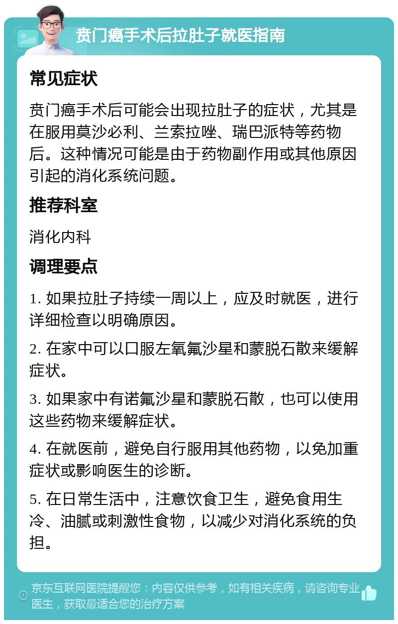 贲门癌手术后拉肚子就医指南 常见症状 贲门癌手术后可能会出现拉肚子的症状，尤其是在服用莫沙必利、兰索拉唑、瑞巴派特等药物后。这种情况可能是由于药物副作用或其他原因引起的消化系统问题。 推荐科室 消化内科 调理要点 1. 如果拉肚子持续一周以上，应及时就医，进行详细检查以明确原因。 2. 在家中可以口服左氧氟沙星和蒙脱石散来缓解症状。 3. 如果家中有诺氟沙星和蒙脱石散，也可以使用这些药物来缓解症状。 4. 在就医前，避免自行服用其他药物，以免加重症状或影响医生的诊断。 5. 在日常生活中，注意饮食卫生，避免食用生冷、油腻或刺激性食物，以减少对消化系统的负担。