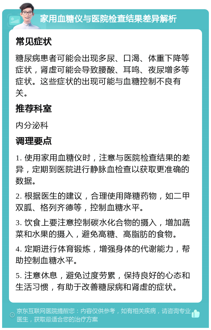 家用血糖仪与医院检查结果差异解析 常见症状 糖尿病患者可能会出现多尿、口渴、体重下降等症状，肾虚可能会导致腰酸、耳鸣、夜尿增多等症状。这些症状的出现可能与血糖控制不良有关。 推荐科室 内分泌科 调理要点 1. 使用家用血糖仪时，注意与医院检查结果的差异，定期到医院进行静脉血检查以获取更准确的数据。 2. 根据医生的建议，合理使用降糖药物，如二甲双胍、格列齐德等，控制血糖水平。 3. 饮食上要注意控制碳水化合物的摄入，增加蔬菜和水果的摄入，避免高糖、高脂肪的食物。 4. 定期进行体育锻炼，增强身体的代谢能力，帮助控制血糖水平。 5. 注意休息，避免过度劳累，保持良好的心态和生活习惯，有助于改善糖尿病和肾虚的症状。