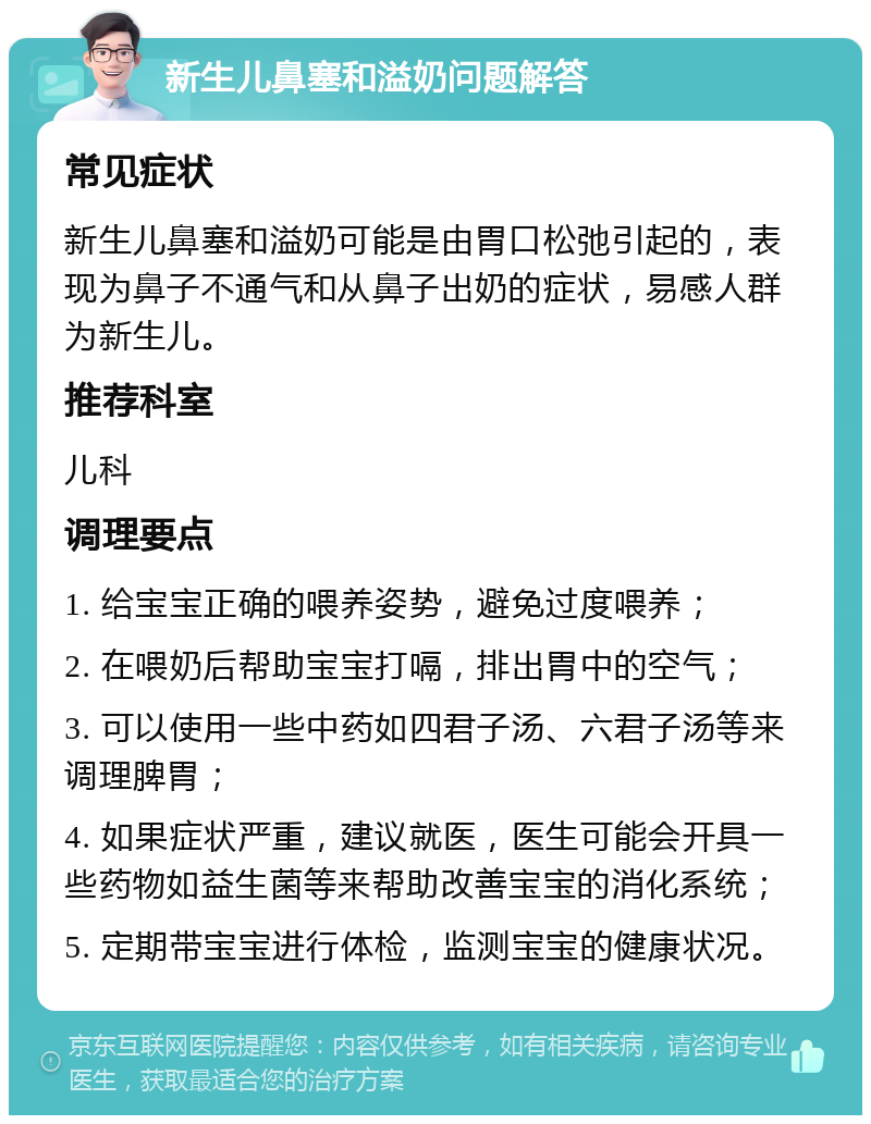 新生儿鼻塞和溢奶问题解答 常见症状 新生儿鼻塞和溢奶可能是由胃口松弛引起的，表现为鼻子不通气和从鼻子出奶的症状，易感人群为新生儿。 推荐科室 儿科 调理要点 1. 给宝宝正确的喂养姿势，避免过度喂养； 2. 在喂奶后帮助宝宝打嗝，排出胃中的空气； 3. 可以使用一些中药如四君子汤、六君子汤等来调理脾胃； 4. 如果症状严重，建议就医，医生可能会开具一些药物如益生菌等来帮助改善宝宝的消化系统； 5. 定期带宝宝进行体检，监测宝宝的健康状况。