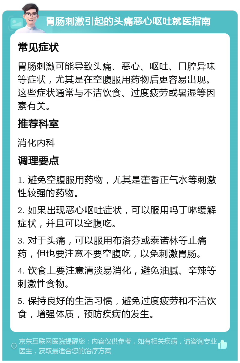 胃肠刺激引起的头痛恶心呕吐就医指南 常见症状 胃肠刺激可能导致头痛、恶心、呕吐、口腔异味等症状，尤其是在空腹服用药物后更容易出现。这些症状通常与不洁饮食、过度疲劳或暑湿等因素有关。 推荐科室 消化内科 调理要点 1. 避免空腹服用药物，尤其是藿香正气水等刺激性较强的药物。 2. 如果出现恶心呕吐症状，可以服用吗丁啉缓解症状，并且可以空腹吃。 3. 对于头痛，可以服用布洛芬或泰诺林等止痛药，但也要注意不要空腹吃，以免刺激胃肠。 4. 饮食上要注意清淡易消化，避免油腻、辛辣等刺激性食物。 5. 保持良好的生活习惯，避免过度疲劳和不洁饮食，增强体质，预防疾病的发生。