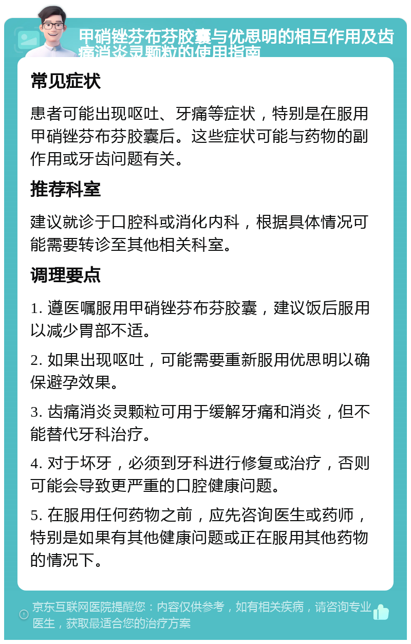 甲硝锉芬布芬胶囊与优思明的相互作用及齿痛消炎灵颗粒的使用指南 常见症状 患者可能出现呕吐、牙痛等症状，特别是在服用甲硝锉芬布芬胶囊后。这些症状可能与药物的副作用或牙齿问题有关。 推荐科室 建议就诊于口腔科或消化内科，根据具体情况可能需要转诊至其他相关科室。 调理要点 1. 遵医嘱服用甲硝锉芬布芬胶囊，建议饭后服用以减少胃部不适。 2. 如果出现呕吐，可能需要重新服用优思明以确保避孕效果。 3. 齿痛消炎灵颗粒可用于缓解牙痛和消炎，但不能替代牙科治疗。 4. 对于坏牙，必须到牙科进行修复或治疗，否则可能会导致更严重的口腔健康问题。 5. 在服用任何药物之前，应先咨询医生或药师，特别是如果有其他健康问题或正在服用其他药物的情况下。