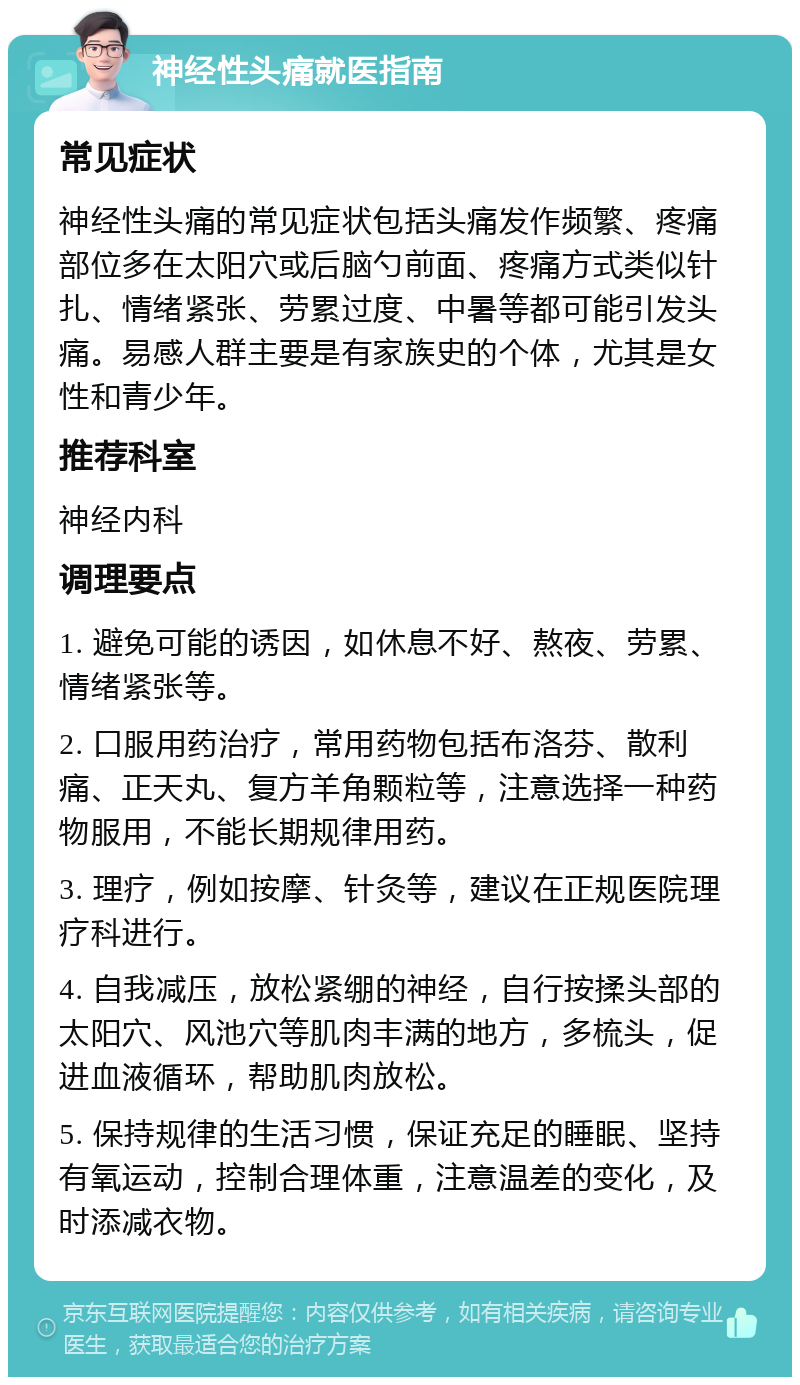 神经性头痛就医指南 常见症状 神经性头痛的常见症状包括头痛发作频繁、疼痛部位多在太阳穴或后脑勺前面、疼痛方式类似针扎、情绪紧张、劳累过度、中暑等都可能引发头痛。易感人群主要是有家族史的个体，尤其是女性和青少年。 推荐科室 神经内科 调理要点 1. 避免可能的诱因，如休息不好、熬夜、劳累、情绪紧张等。 2. 口服用药治疗，常用药物包括布洛芬、散利痛、正天丸、复方羊角颗粒等，注意选择一种药物服用，不能长期规律用药。 3. 理疗，例如按摩、针灸等，建议在正规医院理疗科进行。 4. 自我减压，放松紧绷的神经，自行按揉头部的太阳穴、风池穴等肌肉丰满的地方，多梳头，促进血液循环，帮助肌肉放松。 5. 保持规律的生活习惯，保证充足的睡眠、坚持有氧运动，控制合理体重，注意温差的变化，及时添减衣物。