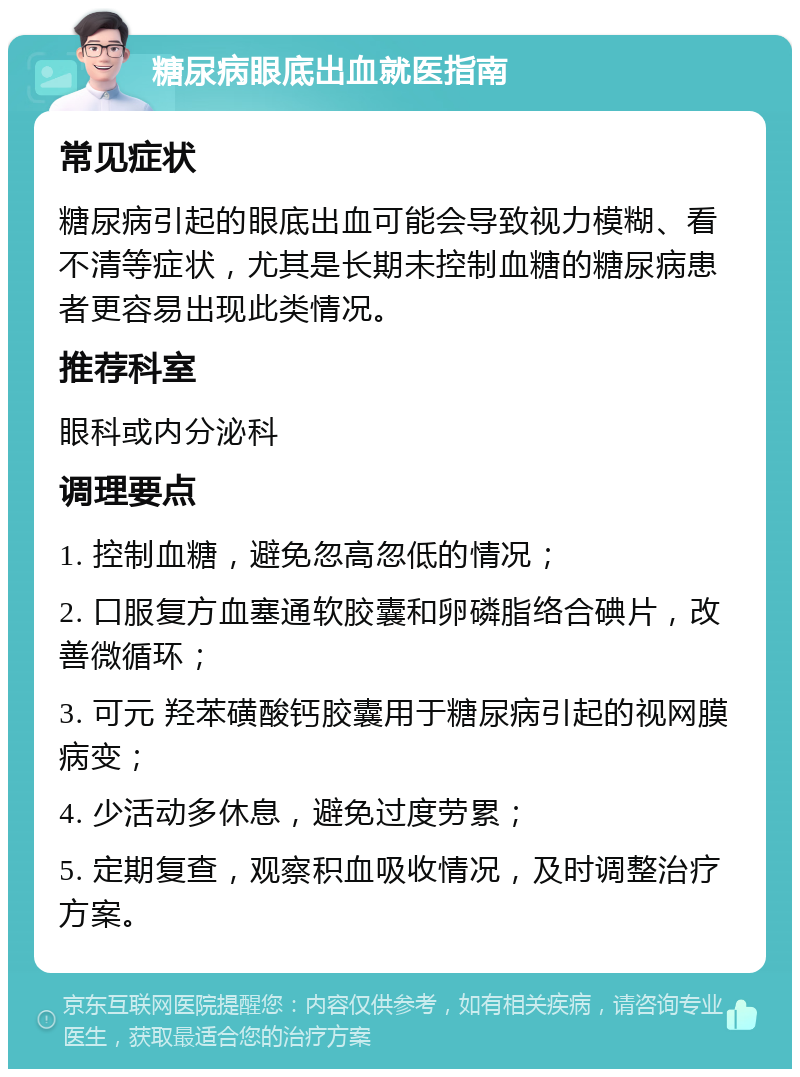 糖尿病眼底出血就医指南 常见症状 糖尿病引起的眼底出血可能会导致视力模糊、看不清等症状，尤其是长期未控制血糖的糖尿病患者更容易出现此类情况。 推荐科室 眼科或内分泌科 调理要点 1. 控制血糖，避免忽高忽低的情况； 2. 口服复方血塞通软胶囊和卵磷脂络合碘片，改善微循环； 3. 可元 羟苯磺酸钙胶囊用于糖尿病引起的视网膜病变； 4. 少活动多休息，避免过度劳累； 5. 定期复查，观察积血吸收情况，及时调整治疗方案。