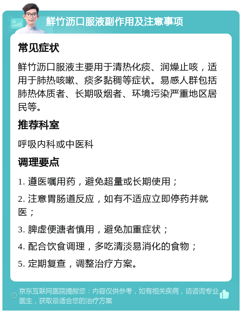 鲜竹沥口服液副作用及注意事项 常见症状 鲜竹沥口服液主要用于清热化痰、润燥止咳，适用于肺热咳嗽、痰多黏稠等症状。易感人群包括肺热体质者、长期吸烟者、环境污染严重地区居民等。 推荐科室 呼吸内科或中医科 调理要点 1. 遵医嘱用药，避免超量或长期使用； 2. 注意胃肠道反应，如有不适应立即停药并就医； 3. 脾虚便溏者慎用，避免加重症状； 4. 配合饮食调理，多吃清淡易消化的食物； 5. 定期复查，调整治疗方案。