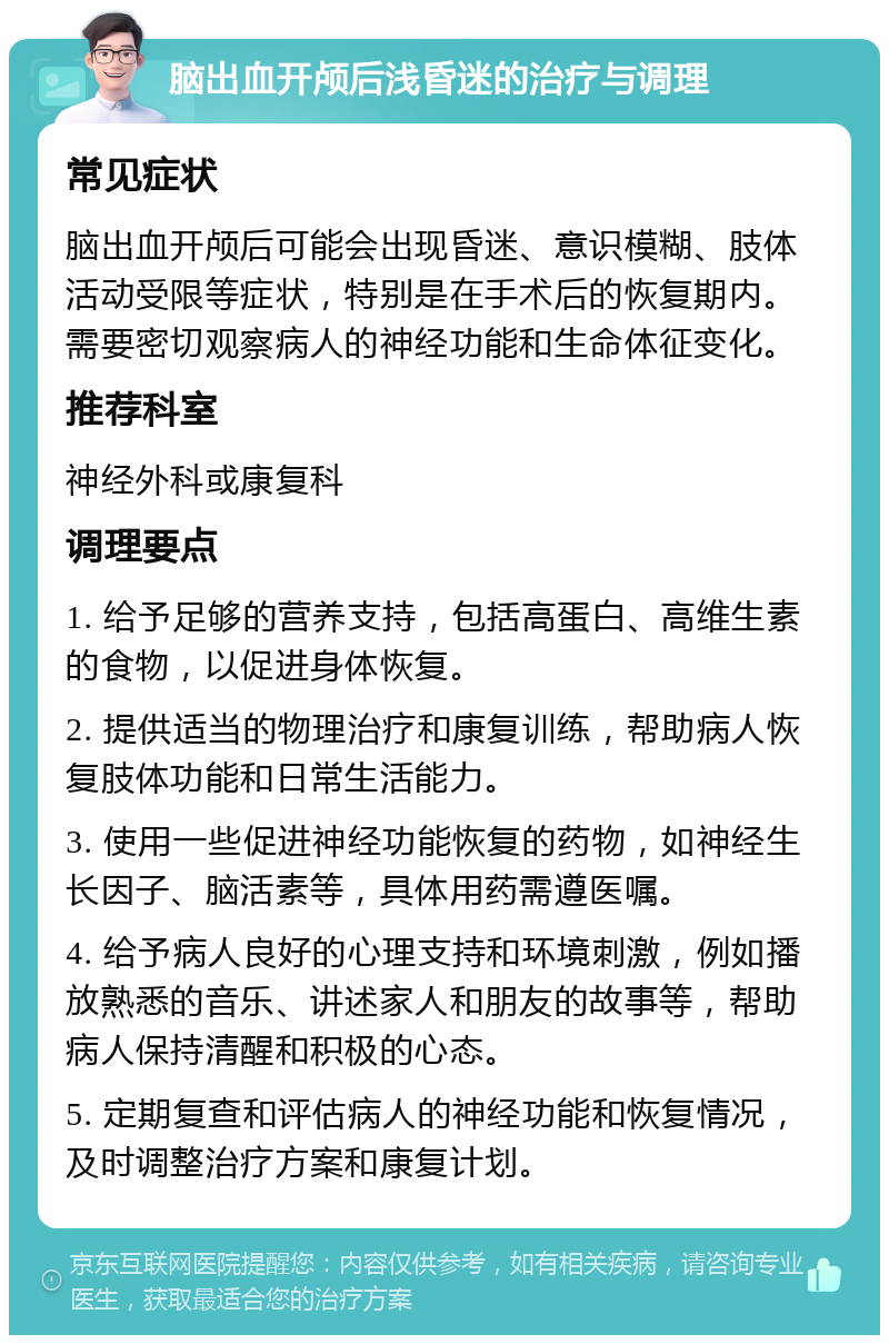 脑出血开颅后浅昏迷的治疗与调理 常见症状 脑出血开颅后可能会出现昏迷、意识模糊、肢体活动受限等症状，特别是在手术后的恢复期内。需要密切观察病人的神经功能和生命体征变化。 推荐科室 神经外科或康复科 调理要点 1. 给予足够的营养支持，包括高蛋白、高维生素的食物，以促进身体恢复。 2. 提供适当的物理治疗和康复训练，帮助病人恢复肢体功能和日常生活能力。 3. 使用一些促进神经功能恢复的药物，如神经生长因子、脑活素等，具体用药需遵医嘱。 4. 给予病人良好的心理支持和环境刺激，例如播放熟悉的音乐、讲述家人和朋友的故事等，帮助病人保持清醒和积极的心态。 5. 定期复查和评估病人的神经功能和恢复情况，及时调整治疗方案和康复计划。