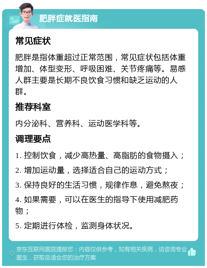 肥胖症就医指南 常见症状 肥胖是指体重超过正常范围，常见症状包括体重增加、体型变形、呼吸困难、关节疼痛等。易感人群主要是长期不良饮食习惯和缺乏运动的人群。 推荐科室 内分泌科、营养科、运动医学科等。 调理要点 1. 控制饮食，减少高热量、高脂肪的食物摄入； 2. 增加运动量，选择适合自己的运动方式； 3. 保持良好的生活习惯，规律作息，避免熬夜； 4. 如果需要，可以在医生的指导下使用减肥药物； 5. 定期进行体检，监测身体状况。