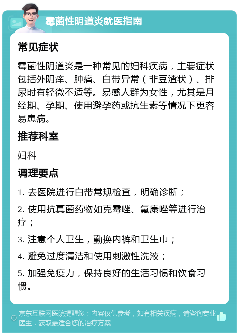 霉菌性阴道炎就医指南 常见症状 霉菌性阴道炎是一种常见的妇科疾病，主要症状包括外阴痒、肿痛、白带异常（非豆渣状）、排尿时有轻微不适等。易感人群为女性，尤其是月经期、孕期、使用避孕药或抗生素等情况下更容易患病。 推荐科室 妇科 调理要点 1. 去医院进行白带常规检查，明确诊断； 2. 使用抗真菌药物如克霉唑、氟康唑等进行治疗； 3. 注意个人卫生，勤换内裤和卫生巾； 4. 避免过度清洁和使用刺激性洗液； 5. 加强免疫力，保持良好的生活习惯和饮食习惯。