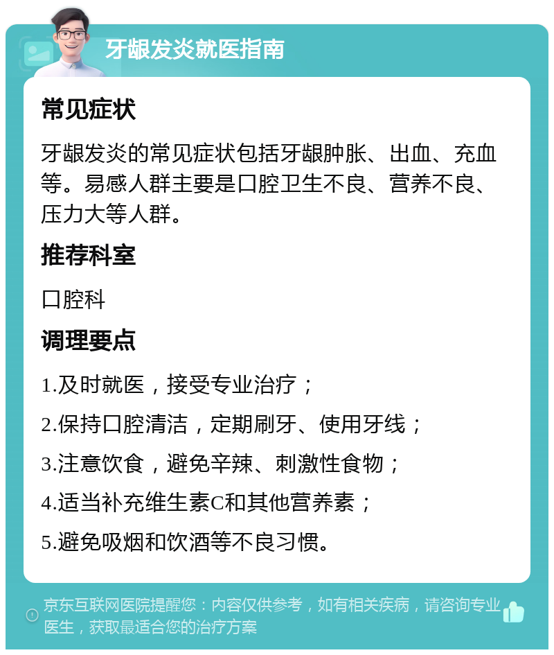 牙龈发炎就医指南 常见症状 牙龈发炎的常见症状包括牙龈肿胀、出血、充血等。易感人群主要是口腔卫生不良、营养不良、压力大等人群。 推荐科室 口腔科 调理要点 1.及时就医，接受专业治疗； 2.保持口腔清洁，定期刷牙、使用牙线； 3.注意饮食，避免辛辣、刺激性食物； 4.适当补充维生素C和其他营养素； 5.避免吸烟和饮酒等不良习惯。