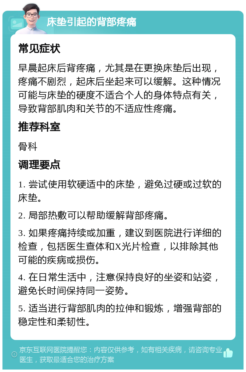 床垫引起的背部疼痛 常见症状 早晨起床后背疼痛，尤其是在更换床垫后出现，疼痛不剧烈，起床后坐起来可以缓解。这种情况可能与床垫的硬度不适合个人的身体特点有关，导致背部肌肉和关节的不适应性疼痛。 推荐科室 骨科 调理要点 1. 尝试使用软硬适中的床垫，避免过硬或过软的床垫。 2. 局部热敷可以帮助缓解背部疼痛。 3. 如果疼痛持续或加重，建议到医院进行详细的检查，包括医生查体和X光片检查，以排除其他可能的疾病或损伤。 4. 在日常生活中，注意保持良好的坐姿和站姿，避免长时间保持同一姿势。 5. 适当进行背部肌肉的拉伸和锻炼，增强背部的稳定性和柔韧性。