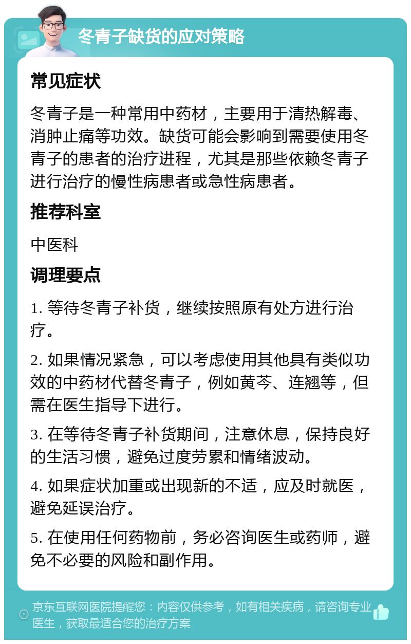 冬青子缺货的应对策略 常见症状 冬青子是一种常用中药材，主要用于清热解毒、消肿止痛等功效。缺货可能会影响到需要使用冬青子的患者的治疗进程，尤其是那些依赖冬青子进行治疗的慢性病患者或急性病患者。 推荐科室 中医科 调理要点 1. 等待冬青子补货，继续按照原有处方进行治疗。 2. 如果情况紧急，可以考虑使用其他具有类似功效的中药材代替冬青子，例如黄芩、连翘等，但需在医生指导下进行。 3. 在等待冬青子补货期间，注意休息，保持良好的生活习惯，避免过度劳累和情绪波动。 4. 如果症状加重或出现新的不适，应及时就医，避免延误治疗。 5. 在使用任何药物前，务必咨询医生或药师，避免不必要的风险和副作用。