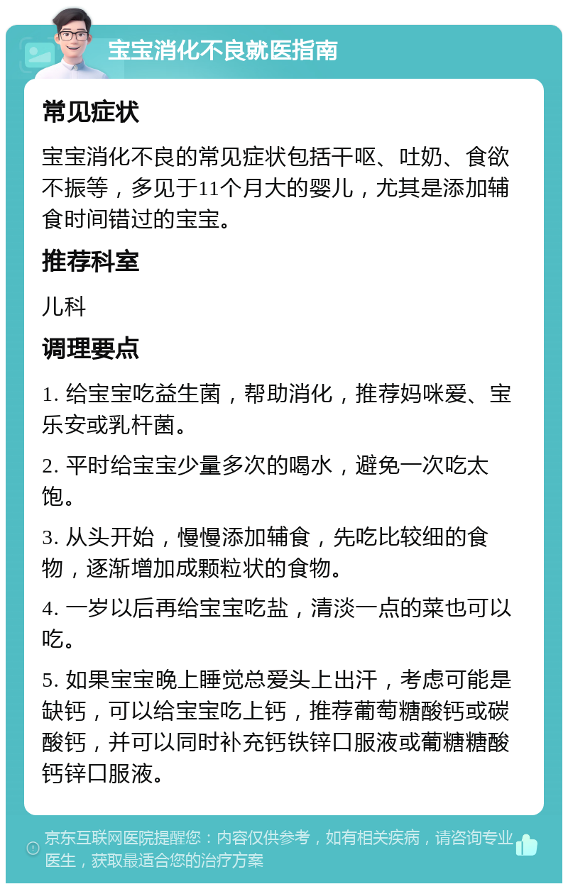 宝宝消化不良就医指南 常见症状 宝宝消化不良的常见症状包括干呕、吐奶、食欲不振等，多见于11个月大的婴儿，尤其是添加辅食时间错过的宝宝。 推荐科室 儿科 调理要点 1. 给宝宝吃益生菌，帮助消化，推荐妈咪爱、宝乐安或乳杆菌。 2. 平时给宝宝少量多次的喝水，避免一次吃太饱。 3. 从头开始，慢慢添加辅食，先吃比较细的食物，逐渐增加成颗粒状的食物。 4. 一岁以后再给宝宝吃盐，清淡一点的菜也可以吃。 5. 如果宝宝晚上睡觉总爱头上出汗，考虑可能是缺钙，可以给宝宝吃上钙，推荐葡萄糖酸钙或碳酸钙，并可以同时补充钙铁锌口服液或葡糖糖酸钙锌口服液。