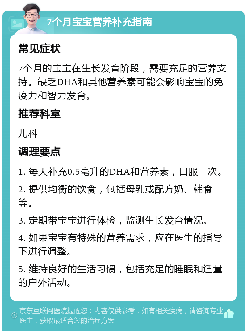 7个月宝宝营养补充指南 常见症状 7个月的宝宝在生长发育阶段，需要充足的营养支持。缺乏DHA和其他营养素可能会影响宝宝的免疫力和智力发育。 推荐科室 儿科 调理要点 1. 每天补充0.5毫升的DHA和营养素，口服一次。 2. 提供均衡的饮食，包括母乳或配方奶、辅食等。 3. 定期带宝宝进行体检，监测生长发育情况。 4. 如果宝宝有特殊的营养需求，应在医生的指导下进行调整。 5. 维持良好的生活习惯，包括充足的睡眠和适量的户外活动。