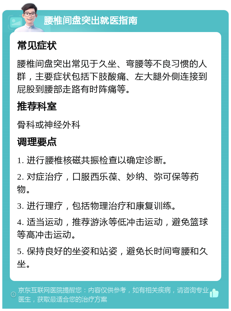 腰椎间盘突出就医指南 常见症状 腰椎间盘突出常见于久坐、弯腰等不良习惯的人群，主要症状包括下肢酸痛、左大腿外侧连接到屁股到腰部走路有时阵痛等。 推荐科室 骨科或神经外科 调理要点 1. 进行腰椎核磁共振检查以确定诊断。 2. 对症治疗，口服西乐葆、妙纳、弥可保等药物。 3. 进行理疗，包括物理治疗和康复训练。 4. 适当运动，推荐游泳等低冲击运动，避免篮球等高冲击运动。 5. 保持良好的坐姿和站姿，避免长时间弯腰和久坐。