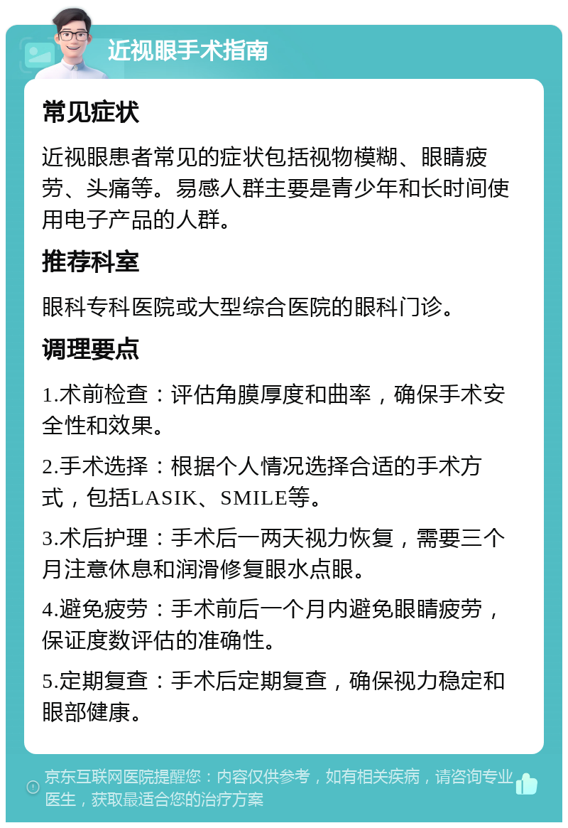 近视眼手术指南 常见症状 近视眼患者常见的症状包括视物模糊、眼睛疲劳、头痛等。易感人群主要是青少年和长时间使用电子产品的人群。 推荐科室 眼科专科医院或大型综合医院的眼科门诊。 调理要点 1.术前检查：评估角膜厚度和曲率，确保手术安全性和效果。 2.手术选择：根据个人情况选择合适的手术方式，包括LASIK、SMILE等。 3.术后护理：手术后一两天视力恢复，需要三个月注意休息和润滑修复眼水点眼。 4.避免疲劳：手术前后一个月内避免眼睛疲劳，保证度数评估的准确性。 5.定期复查：手术后定期复查，确保视力稳定和眼部健康。