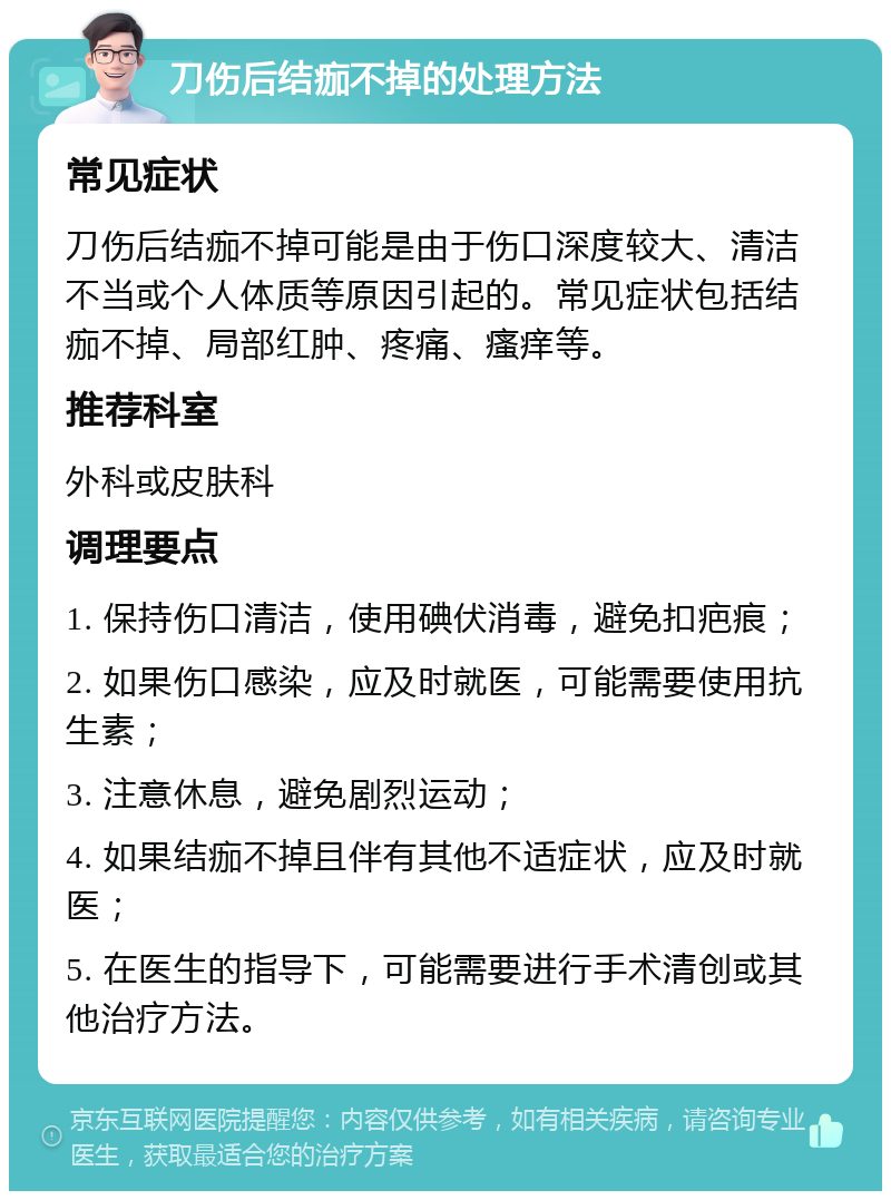 刀伤后结痂不掉的处理方法 常见症状 刀伤后结痂不掉可能是由于伤口深度较大、清洁不当或个人体质等原因引起的。常见症状包括结痂不掉、局部红肿、疼痛、瘙痒等。 推荐科室 外科或皮肤科 调理要点 1. 保持伤口清洁，使用碘伏消毒，避免扣疤痕； 2. 如果伤口感染，应及时就医，可能需要使用抗生素； 3. 注意休息，避免剧烈运动； 4. 如果结痂不掉且伴有其他不适症状，应及时就医； 5. 在医生的指导下，可能需要进行手术清创或其他治疗方法。