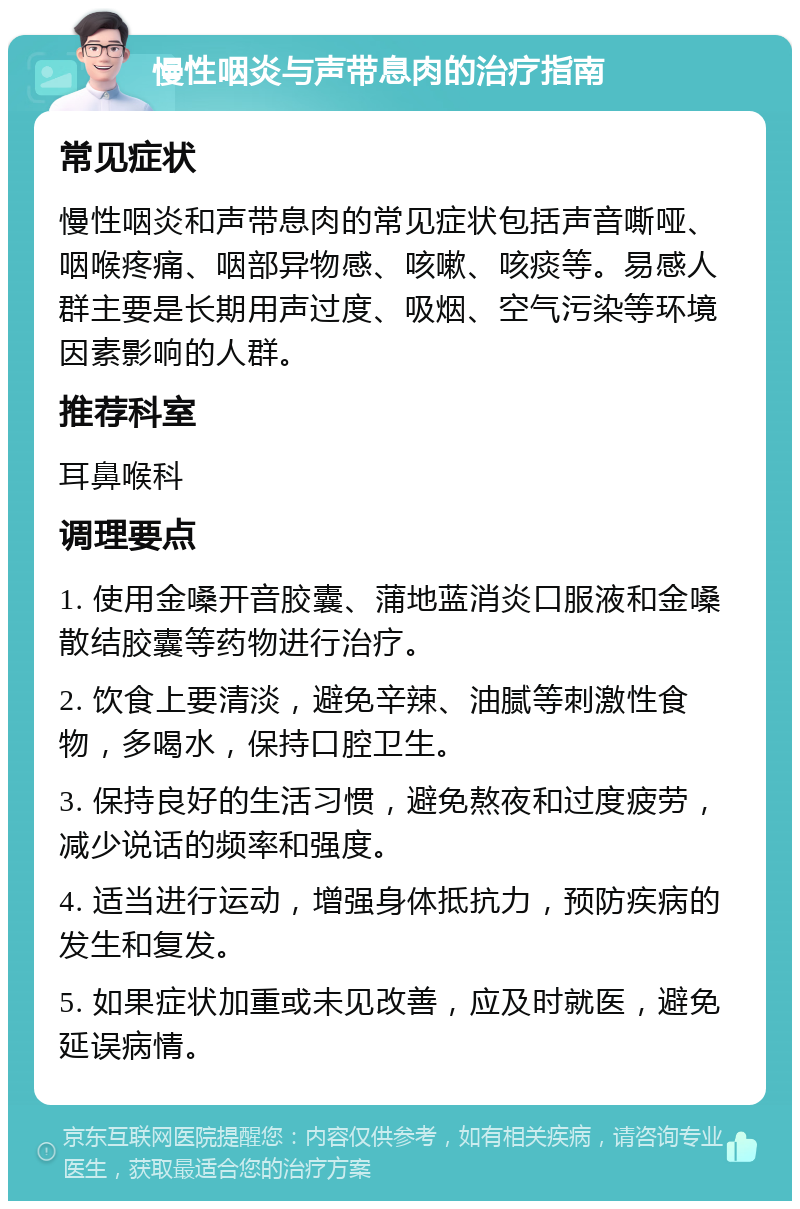 慢性咽炎与声带息肉的治疗指南 常见症状 慢性咽炎和声带息肉的常见症状包括声音嘶哑、咽喉疼痛、咽部异物感、咳嗽、咳痰等。易感人群主要是长期用声过度、吸烟、空气污染等环境因素影响的人群。 推荐科室 耳鼻喉科 调理要点 1. 使用金嗓开音胶囊、蒲地蓝消炎口服液和金嗓散结胶囊等药物进行治疗。 2. 饮食上要清淡，避免辛辣、油腻等刺激性食物，多喝水，保持口腔卫生。 3. 保持良好的生活习惯，避免熬夜和过度疲劳，减少说话的频率和强度。 4. 适当进行运动，增强身体抵抗力，预防疾病的发生和复发。 5. 如果症状加重或未见改善，应及时就医，避免延误病情。