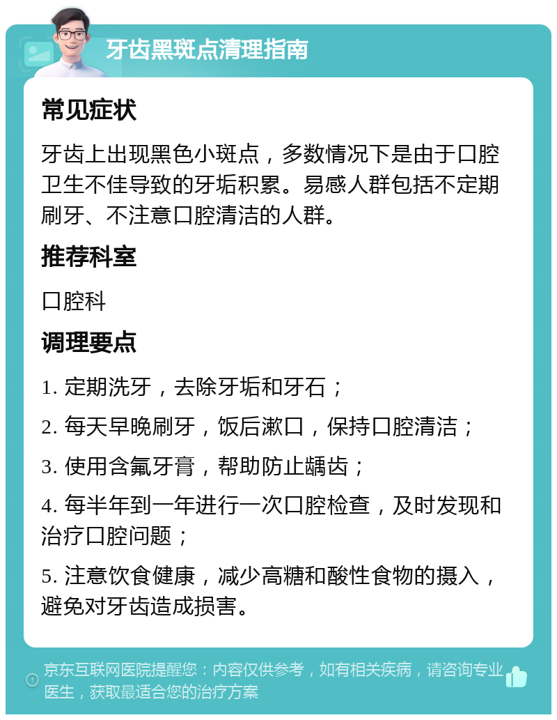 牙齿黑斑点清理指南 常见症状 牙齿上出现黑色小斑点，多数情况下是由于口腔卫生不佳导致的牙垢积累。易感人群包括不定期刷牙、不注意口腔清洁的人群。 推荐科室 口腔科 调理要点 1. 定期洗牙，去除牙垢和牙石； 2. 每天早晚刷牙，饭后漱口，保持口腔清洁； 3. 使用含氟牙膏，帮助防止龋齿； 4. 每半年到一年进行一次口腔检查，及时发现和治疗口腔问题； 5. 注意饮食健康，减少高糖和酸性食物的摄入，避免对牙齿造成损害。