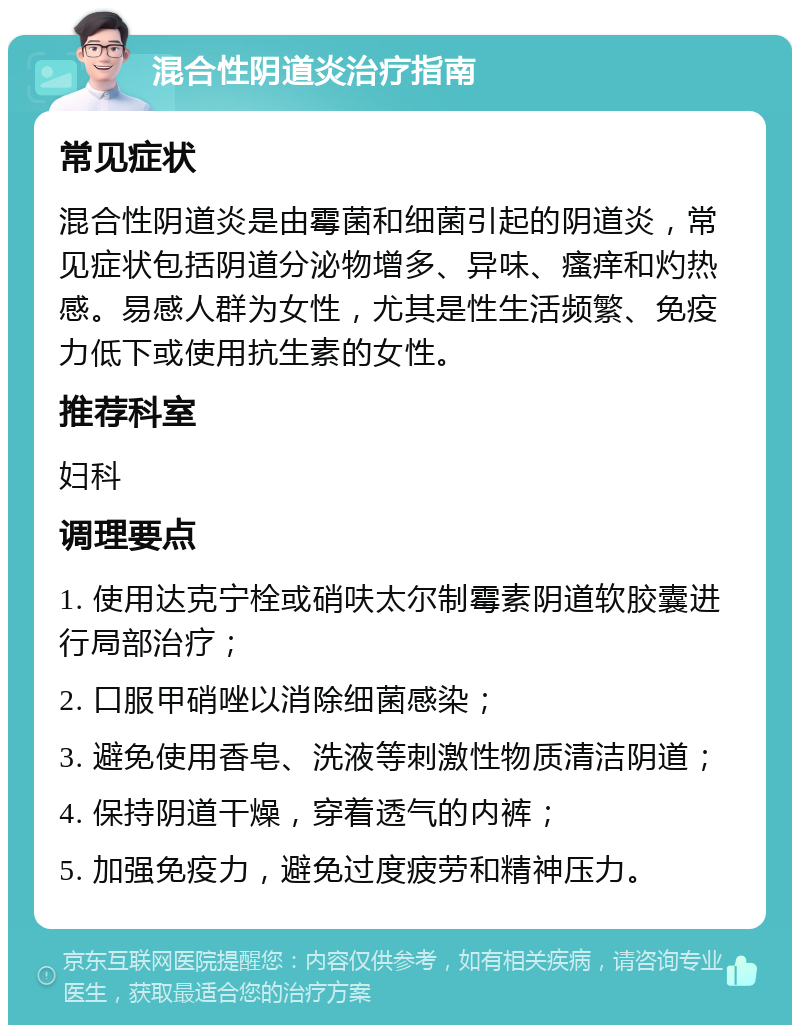 混合性阴道炎治疗指南 常见症状 混合性阴道炎是由霉菌和细菌引起的阴道炎，常见症状包括阴道分泌物增多、异味、瘙痒和灼热感。易感人群为女性，尤其是性生活频繁、免疫力低下或使用抗生素的女性。 推荐科室 妇科 调理要点 1. 使用达克宁栓或硝呋太尔制霉素阴道软胶囊进行局部治疗； 2. 口服甲硝唑以消除细菌感染； 3. 避免使用香皂、洗液等刺激性物质清洁阴道； 4. 保持阴道干燥，穿着透气的内裤； 5. 加强免疫力，避免过度疲劳和精神压力。