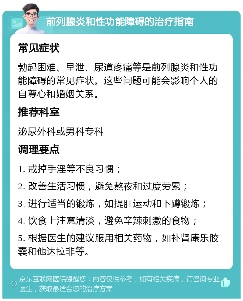 前列腺炎和性功能障碍的治疗指南 常见症状 勃起困难、早泄、尿道疼痛等是前列腺炎和性功能障碍的常见症状。这些问题可能会影响个人的自尊心和婚姻关系。 推荐科室 泌尿外科或男科专科 调理要点 1. 戒掉手淫等不良习惯； 2. 改善生活习惯，避免熬夜和过度劳累； 3. 进行适当的锻炼，如提肛运动和下蹲锻炼； 4. 饮食上注意清淡，避免辛辣刺激的食物； 5. 根据医生的建议服用相关药物，如补肾康乐胶囊和他达拉非等。