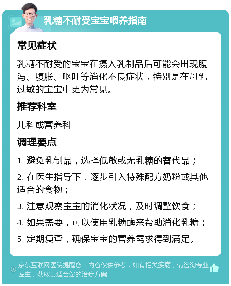 乳糖不耐受宝宝喂养指南 常见症状 乳糖不耐受的宝宝在摄入乳制品后可能会出现腹泻、腹胀、呕吐等消化不良症状，特别是在母乳过敏的宝宝中更为常见。 推荐科室 儿科或营养科 调理要点 1. 避免乳制品，选择低敏或无乳糖的替代品； 2. 在医生指导下，逐步引入特殊配方奶粉或其他适合的食物； 3. 注意观察宝宝的消化状况，及时调整饮食； 4. 如果需要，可以使用乳糖酶来帮助消化乳糖； 5. 定期复查，确保宝宝的营养需求得到满足。