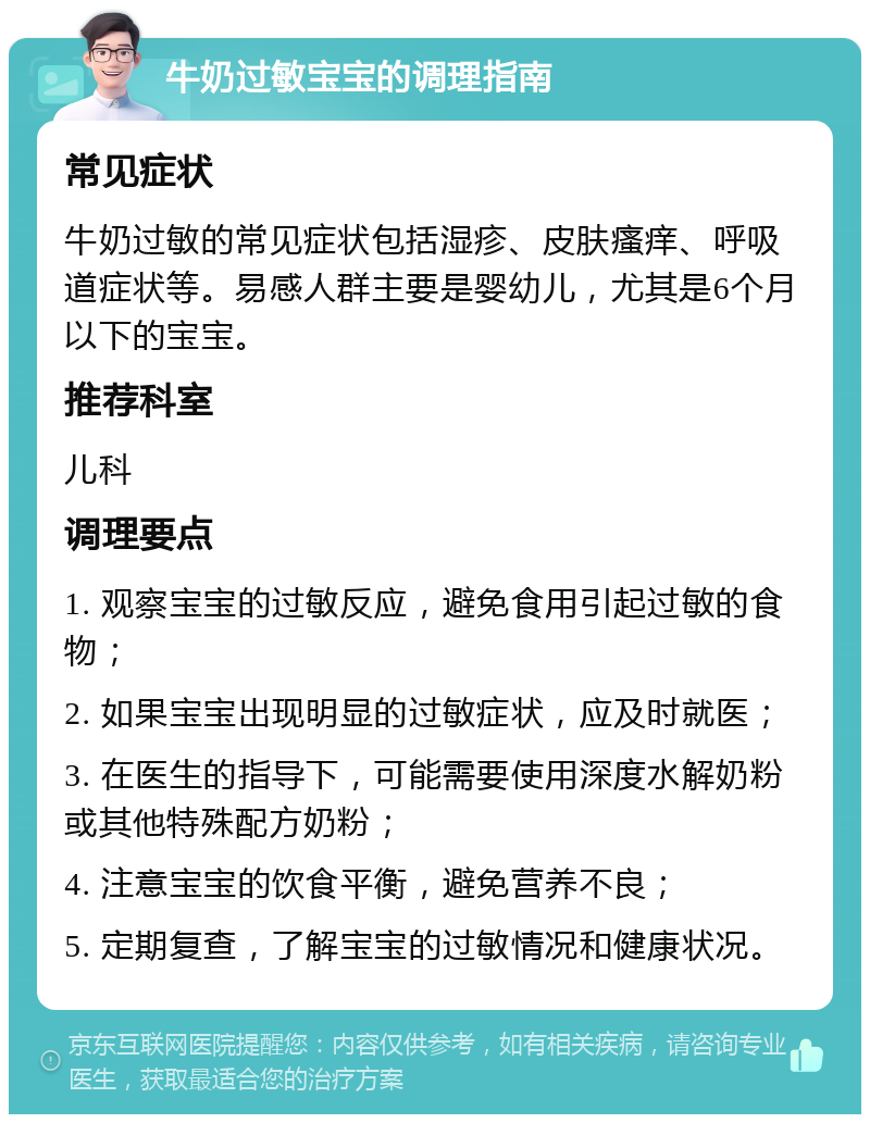 牛奶过敏宝宝的调理指南 常见症状 牛奶过敏的常见症状包括湿疹、皮肤瘙痒、呼吸道症状等。易感人群主要是婴幼儿，尤其是6个月以下的宝宝。 推荐科室 儿科 调理要点 1. 观察宝宝的过敏反应，避免食用引起过敏的食物； 2. 如果宝宝出现明显的过敏症状，应及时就医； 3. 在医生的指导下，可能需要使用深度水解奶粉或其他特殊配方奶粉； 4. 注意宝宝的饮食平衡，避免营养不良； 5. 定期复查，了解宝宝的过敏情况和健康状况。