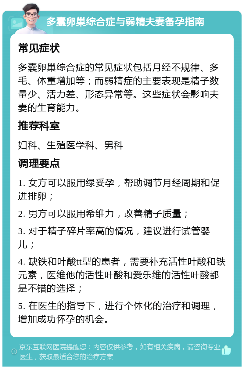 多囊卵巢综合症与弱精夫妻备孕指南 常见症状 多囊卵巢综合症的常见症状包括月经不规律、多毛、体重增加等；而弱精症的主要表现是精子数量少、活力差、形态异常等。这些症状会影响夫妻的生育能力。 推荐科室 妇科、生殖医学科、男科 调理要点 1. 女方可以服用绿妥孕，帮助调节月经周期和促进排卵； 2. 男方可以服用希维力，改善精子质量； 3. 对于精子碎片率高的情况，建议进行试管婴儿； 4. 缺铁和叶酸tt型的患者，需要补充活性叶酸和铁元素，医维他的活性叶酸和爱乐维的活性叶酸都是不错的选择； 5. 在医生的指导下，进行个体化的治疗和调理，增加成功怀孕的机会。