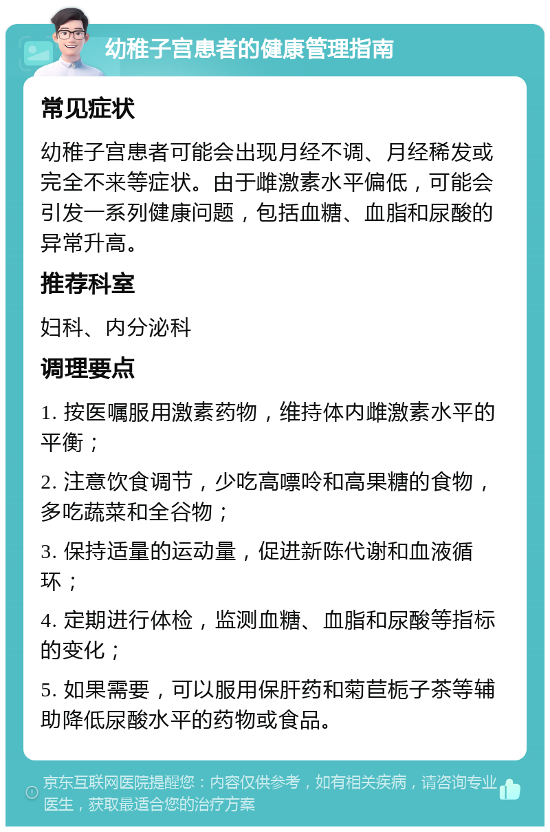 幼稚子宫患者的健康管理指南 常见症状 幼稚子宫患者可能会出现月经不调、月经稀发或完全不来等症状。由于雌激素水平偏低，可能会引发一系列健康问题，包括血糖、血脂和尿酸的异常升高。 推荐科室 妇科、内分泌科 调理要点 1. 按医嘱服用激素药物，维持体内雌激素水平的平衡； 2. 注意饮食调节，少吃高嘌呤和高果糖的食物，多吃蔬菜和全谷物； 3. 保持适量的运动量，促进新陈代谢和血液循环； 4. 定期进行体检，监测血糖、血脂和尿酸等指标的变化； 5. 如果需要，可以服用保肝药和菊苣栀子茶等辅助降低尿酸水平的药物或食品。