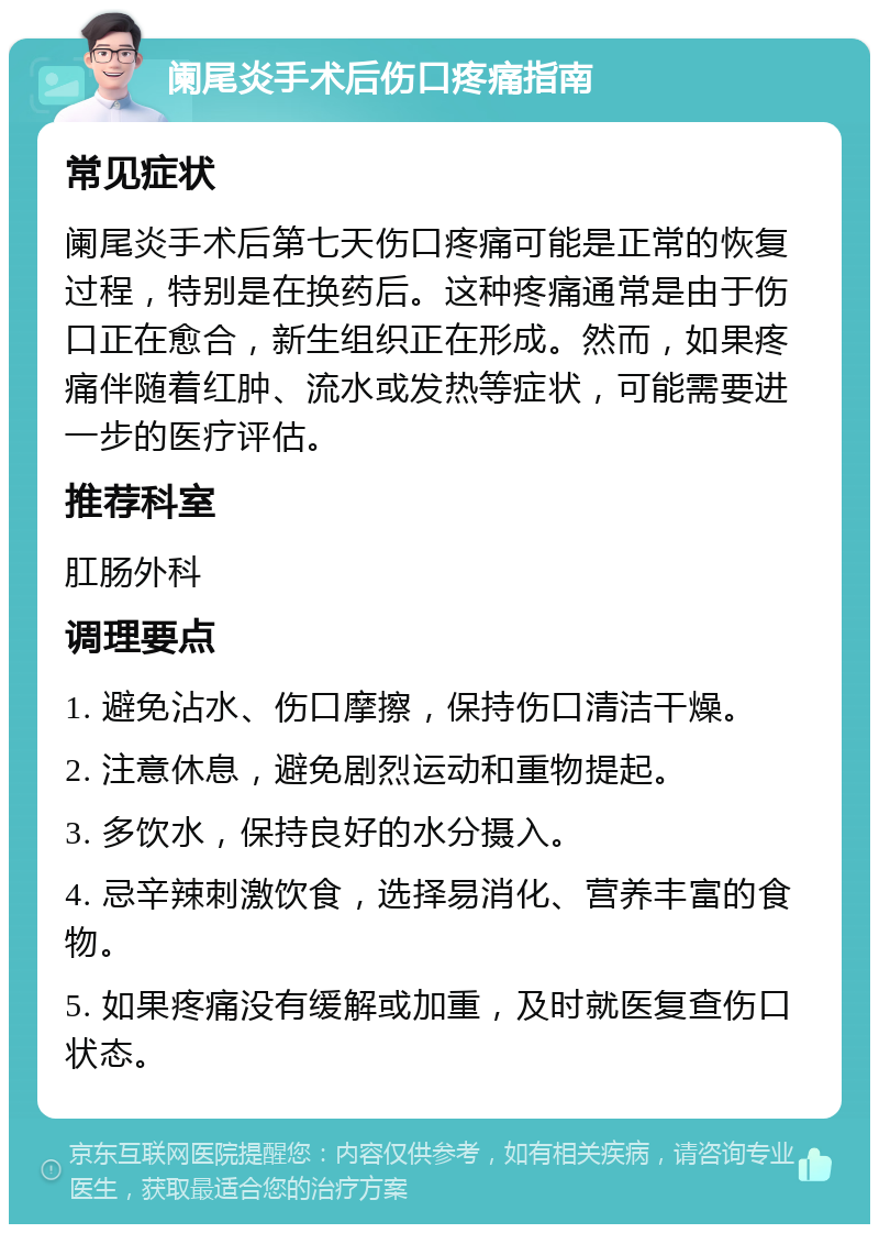 阑尾炎手术后伤口疼痛指南 常见症状 阑尾炎手术后第七天伤口疼痛可能是正常的恢复过程，特别是在换药后。这种疼痛通常是由于伤口正在愈合，新生组织正在形成。然而，如果疼痛伴随着红肿、流水或发热等症状，可能需要进一步的医疗评估。 推荐科室 肛肠外科 调理要点 1. 避免沾水、伤口摩擦，保持伤口清洁干燥。 2. 注意休息，避免剧烈运动和重物提起。 3. 多饮水，保持良好的水分摄入。 4. 忌辛辣刺激饮食，选择易消化、营养丰富的食物。 5. 如果疼痛没有缓解或加重，及时就医复查伤口状态。