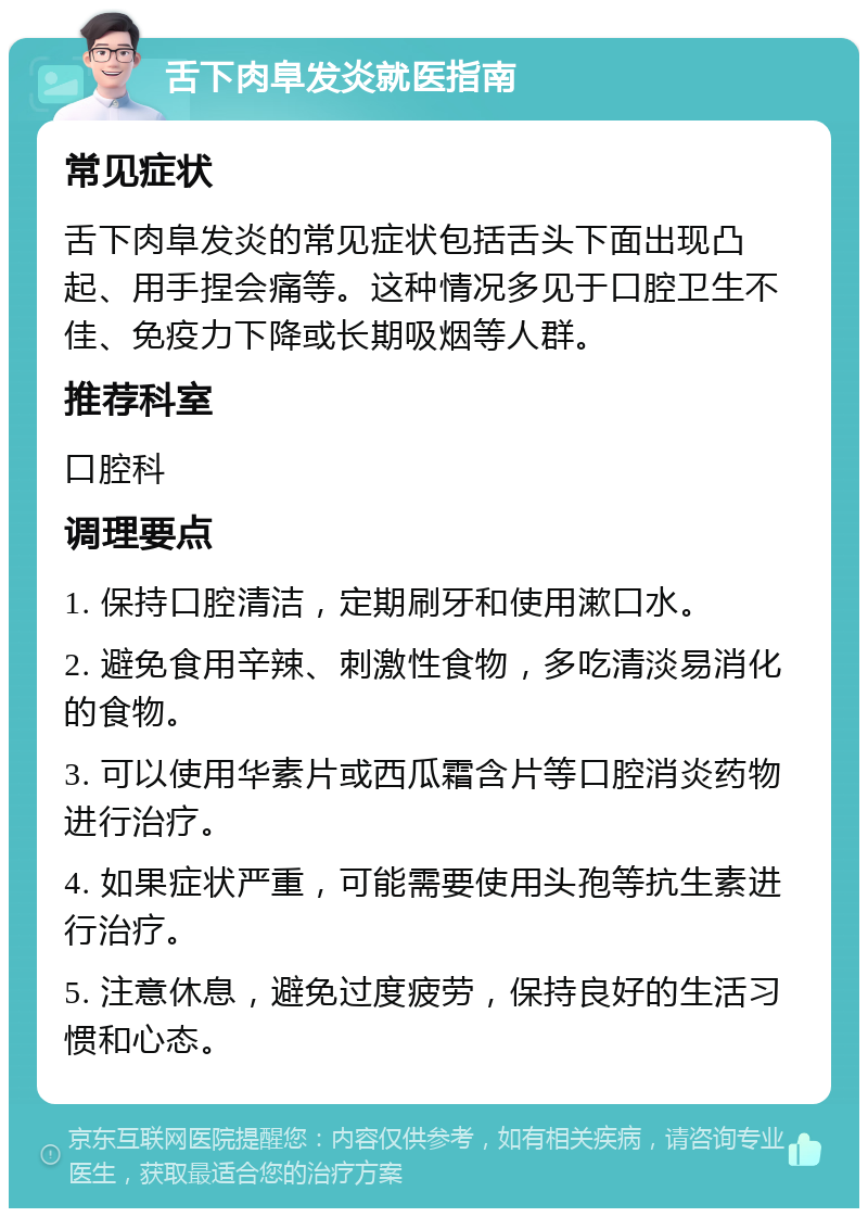 舌下肉阜发炎就医指南 常见症状 舌下肉阜发炎的常见症状包括舌头下面出现凸起、用手捏会痛等。这种情况多见于口腔卫生不佳、免疫力下降或长期吸烟等人群。 推荐科室 口腔科 调理要点 1. 保持口腔清洁，定期刷牙和使用漱口水。 2. 避免食用辛辣、刺激性食物，多吃清淡易消化的食物。 3. 可以使用华素片或西瓜霜含片等口腔消炎药物进行治疗。 4. 如果症状严重，可能需要使用头孢等抗生素进行治疗。 5. 注意休息，避免过度疲劳，保持良好的生活习惯和心态。