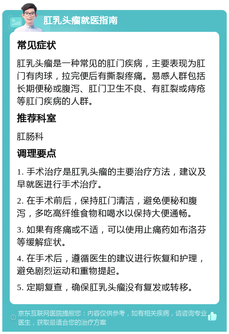 肛乳头瘤就医指南 常见症状 肛乳头瘤是一种常见的肛门疾病，主要表现为肛门有肉球，拉完便后有撕裂疼痛。易感人群包括长期便秘或腹泻、肛门卫生不良、有肛裂或痔疮等肛门疾病的人群。 推荐科室 肛肠科 调理要点 1. 手术治疗是肛乳头瘤的主要治疗方法，建议及早就医进行手术治疗。 2. 在手术前后，保持肛门清洁，避免便秘和腹泻，多吃高纤维食物和喝水以保持大便通畅。 3. 如果有疼痛或不适，可以使用止痛药如布洛芬等缓解症状。 4. 在手术后，遵循医生的建议进行恢复和护理，避免剧烈运动和重物提起。 5. 定期复查，确保肛乳头瘤没有复发或转移。