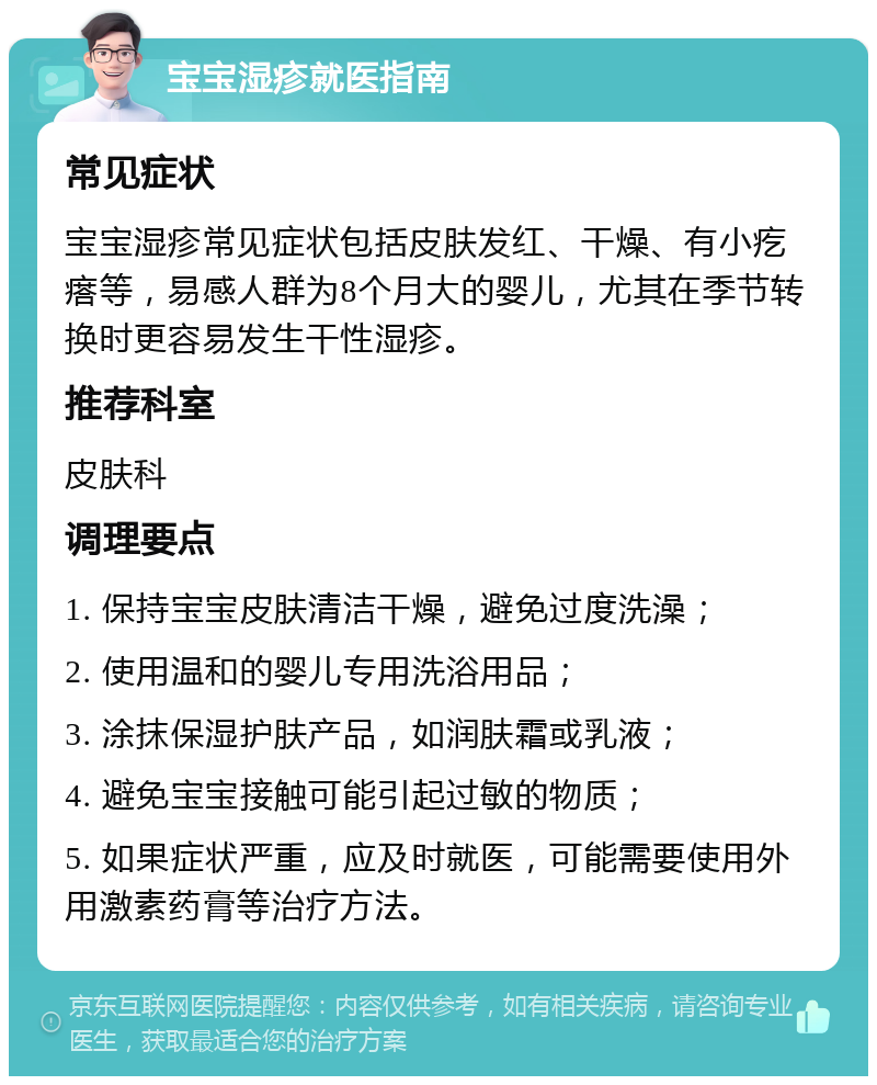 宝宝湿疹就医指南 常见症状 宝宝湿疹常见症状包括皮肤发红、干燥、有小疙瘩等，易感人群为8个月大的婴儿，尤其在季节转换时更容易发生干性湿疹。 推荐科室 皮肤科 调理要点 1. 保持宝宝皮肤清洁干燥，避免过度洗澡； 2. 使用温和的婴儿专用洗浴用品； 3. 涂抹保湿护肤产品，如润肤霜或乳液； 4. 避免宝宝接触可能引起过敏的物质； 5. 如果症状严重，应及时就医，可能需要使用外用激素药膏等治疗方法。