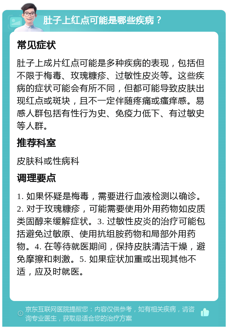 肚子上红点可能是哪些疾病？ 常见症状 肚子上成片红点可能是多种疾病的表现，包括但不限于梅毒、玫瑰糠疹、过敏性皮炎等。这些疾病的症状可能会有所不同，但都可能导致皮肤出现红点或斑块，且不一定伴随疼痛或瘙痒感。易感人群包括有性行为史、免疫力低下、有过敏史等人群。 推荐科室 皮肤科或性病科 调理要点 1. 如果怀疑是梅毒，需要进行血液检测以确诊。2. 对于玫瑰糠疹，可能需要使用外用药物如皮质类固醇来缓解症状。3. 过敏性皮炎的治疗可能包括避免过敏原、使用抗组胺药物和局部外用药物。4. 在等待就医期间，保持皮肤清洁干燥，避免摩擦和刺激。5. 如果症状加重或出现其他不适，应及时就医。