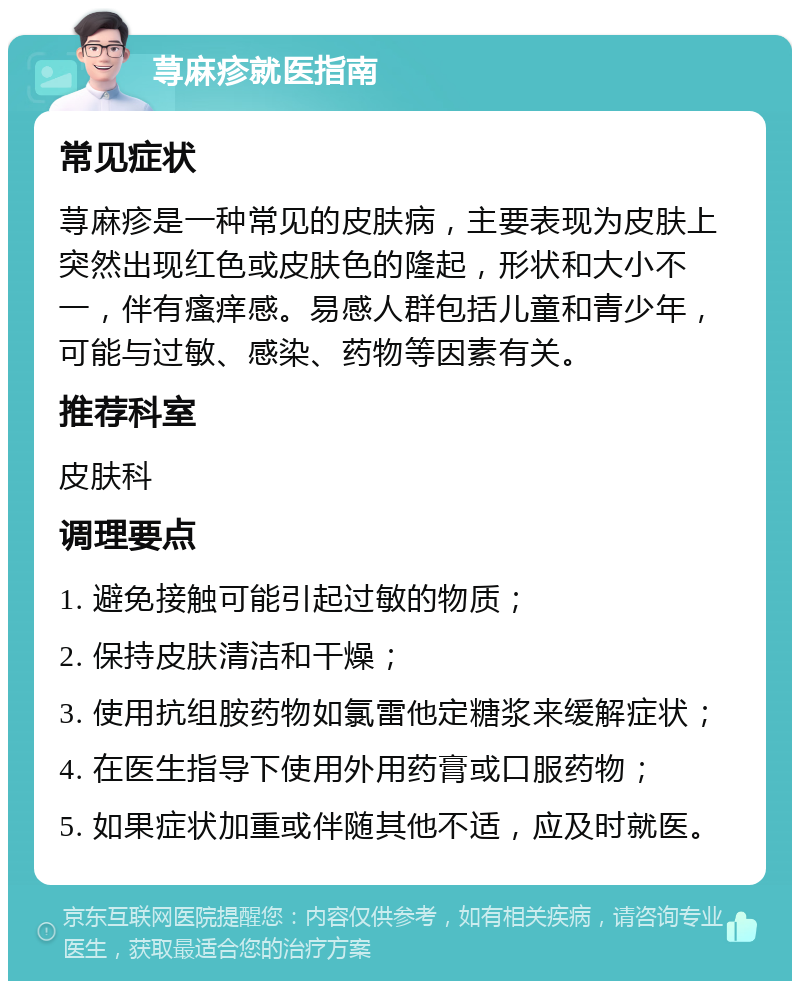 荨麻疹就医指南 常见症状 荨麻疹是一种常见的皮肤病，主要表现为皮肤上突然出现红色或皮肤色的隆起，形状和大小不一，伴有瘙痒感。易感人群包括儿童和青少年，可能与过敏、感染、药物等因素有关。 推荐科室 皮肤科 调理要点 1. 避免接触可能引起过敏的物质； 2. 保持皮肤清洁和干燥； 3. 使用抗组胺药物如氯雷他定糖浆来缓解症状； 4. 在医生指导下使用外用药膏或口服药物； 5. 如果症状加重或伴随其他不适，应及时就医。