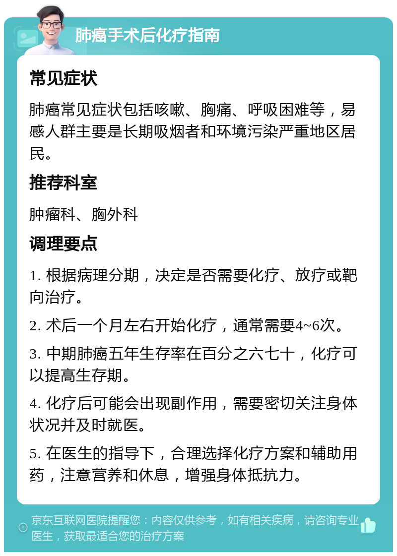 肺癌手术后化疗指南 常见症状 肺癌常见症状包括咳嗽、胸痛、呼吸困难等，易感人群主要是长期吸烟者和环境污染严重地区居民。 推荐科室 肿瘤科、胸外科 调理要点 1. 根据病理分期，决定是否需要化疗、放疗或靶向治疗。 2. 术后一个月左右开始化疗，通常需要4~6次。 3. 中期肺癌五年生存率在百分之六七十，化疗可以提高生存期。 4. 化疗后可能会出现副作用，需要密切关注身体状况并及时就医。 5. 在医生的指导下，合理选择化疗方案和辅助用药，注意营养和休息，增强身体抵抗力。