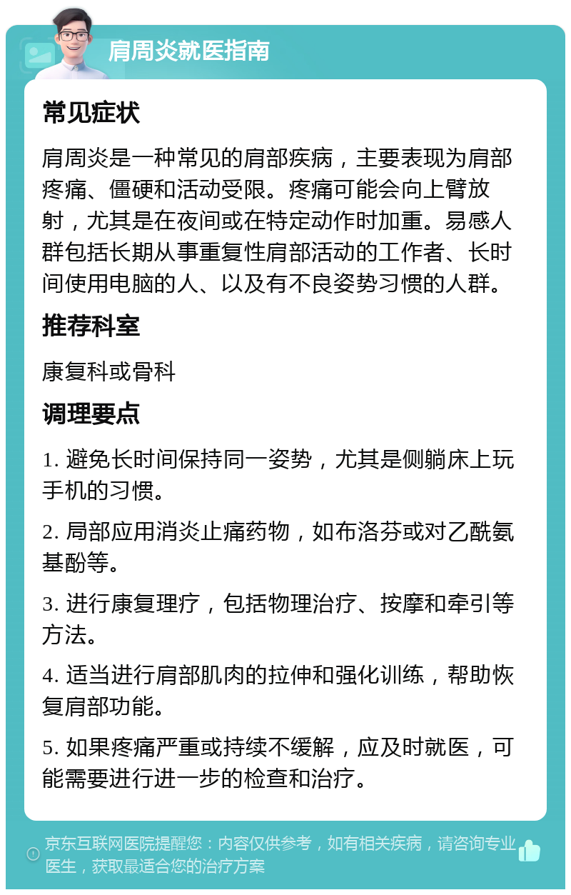 肩周炎就医指南 常见症状 肩周炎是一种常见的肩部疾病，主要表现为肩部疼痛、僵硬和活动受限。疼痛可能会向上臂放射，尤其是在夜间或在特定动作时加重。易感人群包括长期从事重复性肩部活动的工作者、长时间使用电脑的人、以及有不良姿势习惯的人群。 推荐科室 康复科或骨科 调理要点 1. 避免长时间保持同一姿势，尤其是侧躺床上玩手机的习惯。 2. 局部应用消炎止痛药物，如布洛芬或对乙酰氨基酚等。 3. 进行康复理疗，包括物理治疗、按摩和牵引等方法。 4. 适当进行肩部肌肉的拉伸和强化训练，帮助恢复肩部功能。 5. 如果疼痛严重或持续不缓解，应及时就医，可能需要进行进一步的检查和治疗。