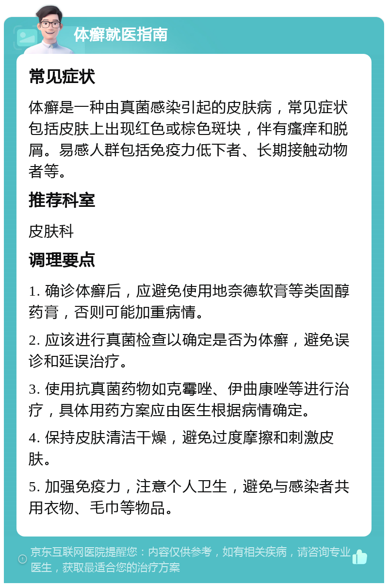 体癣就医指南 常见症状 体癣是一种由真菌感染引起的皮肤病，常见症状包括皮肤上出现红色或棕色斑块，伴有瘙痒和脱屑。易感人群包括免疫力低下者、长期接触动物者等。 推荐科室 皮肤科 调理要点 1. 确诊体癣后，应避免使用地奈德软膏等类固醇药膏，否则可能加重病情。 2. 应该进行真菌检查以确定是否为体癣，避免误诊和延误治疗。 3. 使用抗真菌药物如克霉唑、伊曲康唑等进行治疗，具体用药方案应由医生根据病情确定。 4. 保持皮肤清洁干燥，避免过度摩擦和刺激皮肤。 5. 加强免疫力，注意个人卫生，避免与感染者共用衣物、毛巾等物品。