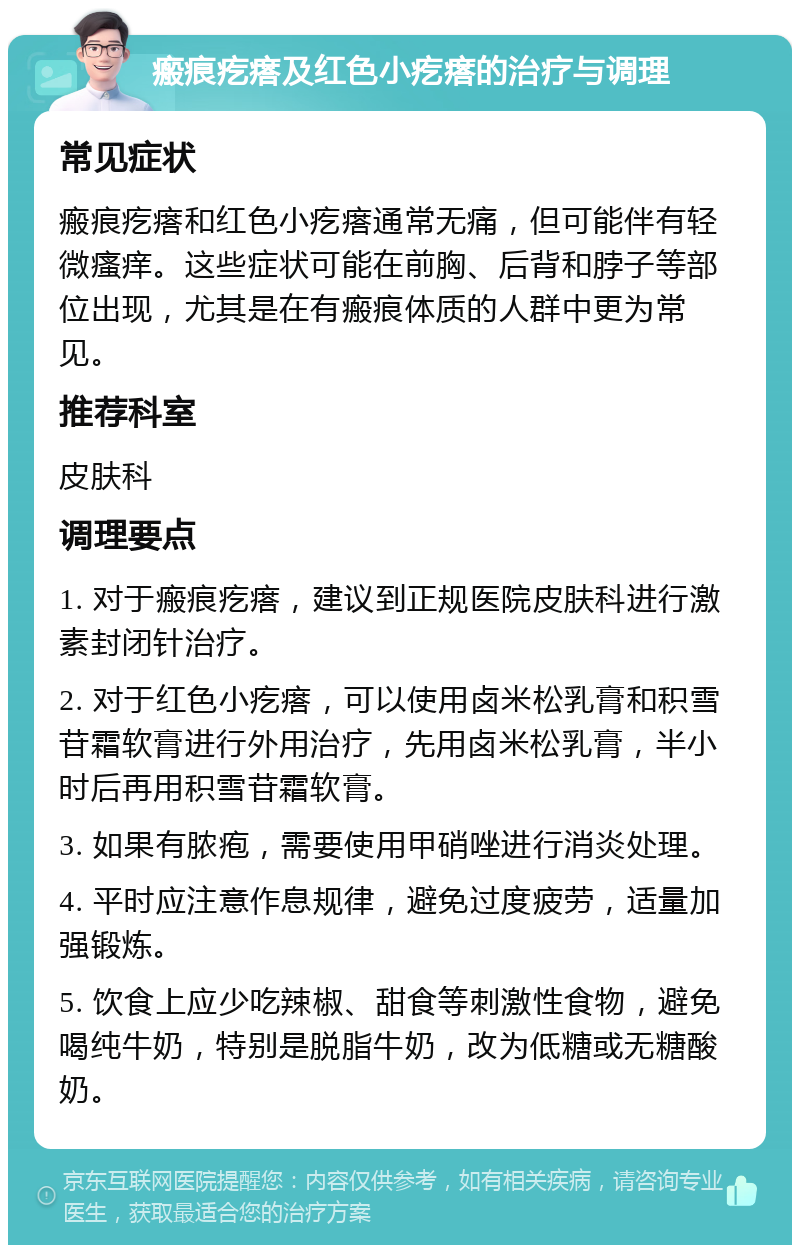 瘢痕疙瘩及红色小疙瘩的治疗与调理 常见症状 瘢痕疙瘩和红色小疙瘩通常无痛，但可能伴有轻微瘙痒。这些症状可能在前胸、后背和脖子等部位出现，尤其是在有瘢痕体质的人群中更为常见。 推荐科室 皮肤科 调理要点 1. 对于瘢痕疙瘩，建议到正规医院皮肤科进行激素封闭针治疗。 2. 对于红色小疙瘩，可以使用卤米松乳膏和积雪苷霜软膏进行外用治疗，先用卤米松乳膏，半小时后再用积雪苷霜软膏。 3. 如果有脓疱，需要使用甲硝唑进行消炎处理。 4. 平时应注意作息规律，避免过度疲劳，适量加强锻炼。 5. 饮食上应少吃辣椒、甜食等刺激性食物，避免喝纯牛奶，特别是脱脂牛奶，改为低糖或无糖酸奶。