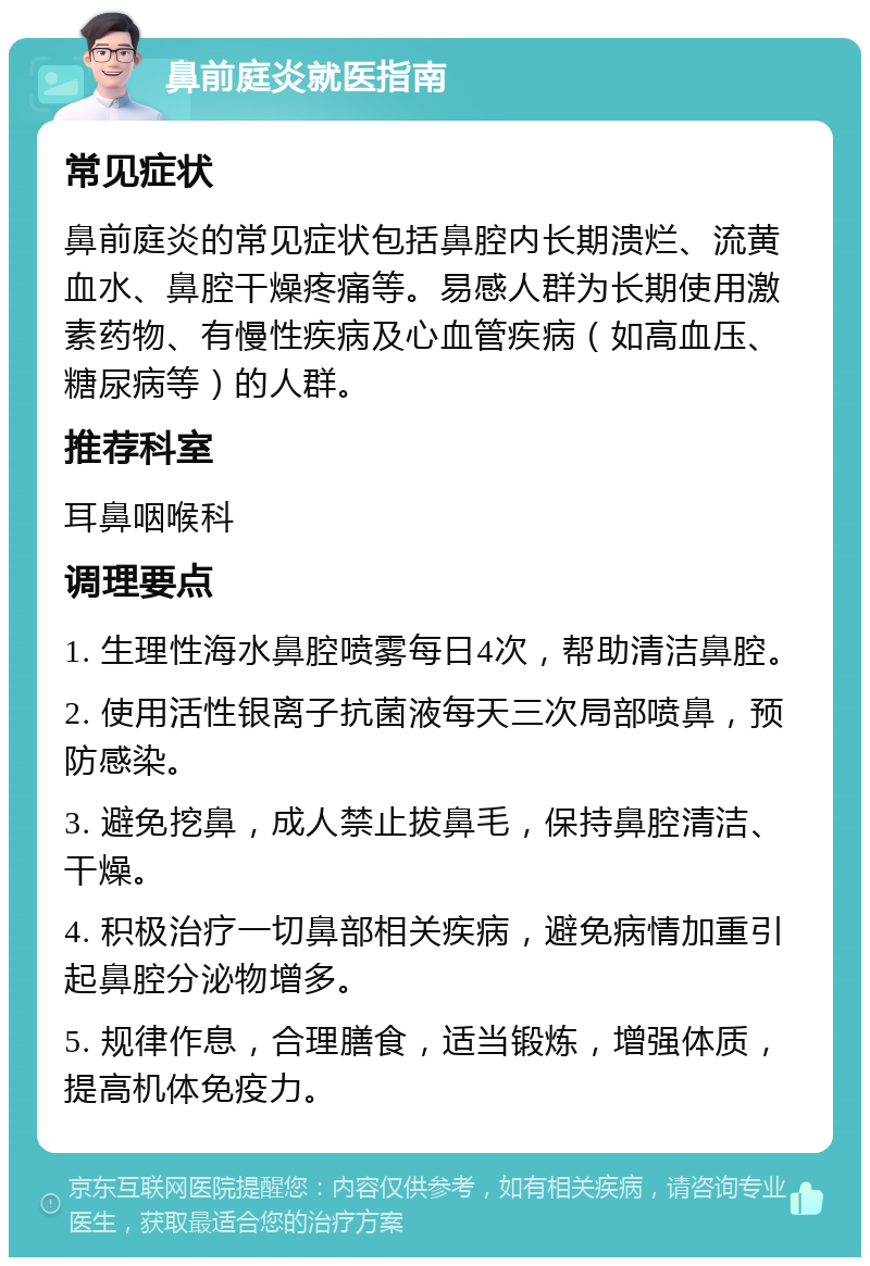 鼻前庭炎就医指南 常见症状 鼻前庭炎的常见症状包括鼻腔内长期溃烂、流黄血水、鼻腔干燥疼痛等。易感人群为长期使用激素药物、有慢性疾病及心血管疾病（如高血压、糖尿病等）的人群。 推荐科室 耳鼻咽喉科 调理要点 1. 生理性海水鼻腔喷雾每日4次，帮助清洁鼻腔。 2. 使用活性银离子抗菌液每天三次局部喷鼻，预防感染。 3. 避免挖鼻，成人禁止拔鼻毛，保持鼻腔清洁、干燥。 4. 积极治疗一切鼻部相关疾病，避免病情加重引起鼻腔分泌物增多。 5. 规律作息，合理膳食，适当锻炼，增强体质，提高机体免疫力。