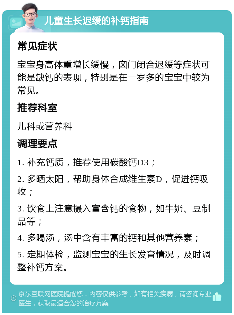 儿童生长迟缓的补钙指南 常见症状 宝宝身高体重增长缓慢，囟门闭合迟缓等症状可能是缺钙的表现，特别是在一岁多的宝宝中较为常见。 推荐科室 儿科或营养科 调理要点 1. 补充钙质，推荐使用碳酸钙D3； 2. 多晒太阳，帮助身体合成维生素D，促进钙吸收； 3. 饮食上注意摄入富含钙的食物，如牛奶、豆制品等； 4. 多喝汤，汤中含有丰富的钙和其他营养素； 5. 定期体检，监测宝宝的生长发育情况，及时调整补钙方案。